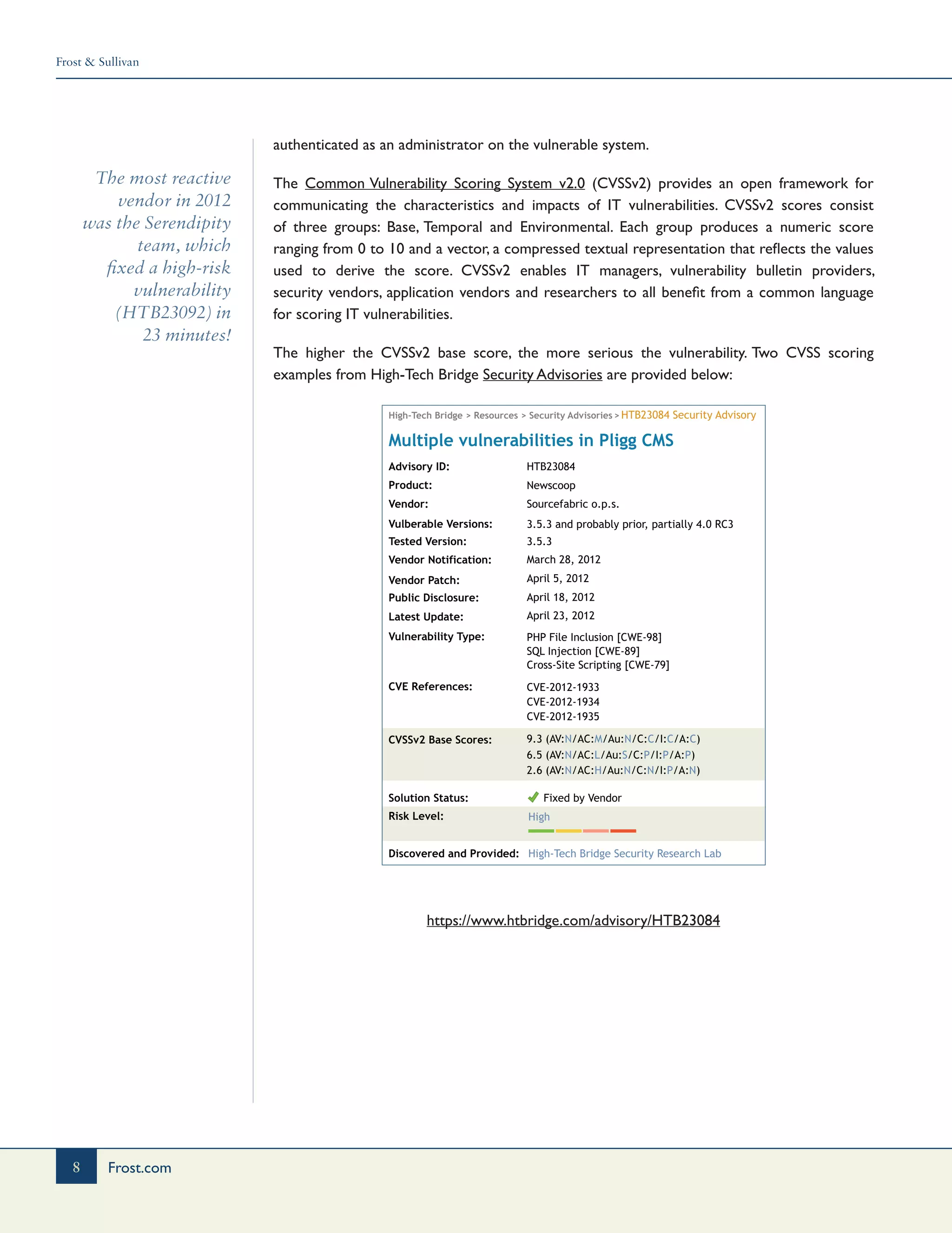 Frost & Sullivan
8 Frost.com
The most reactive
vendor in 2012
was the Serendipity
team, which
fixed a high-risk
vulnerability
(HTB23092) in
23 minutes!
authenticated as an administrator on the vulnerable system.
The Common Vulnerability Scoring System v2.0 (CVSSv2) provides an open framework for
communicating the characteristics and impacts of IT vulnerabilities. CVSSv2 scores consist
of three groups: Base, Temporal and Environmental. Each group produces a numeric score
ranging from 0 to 10 and a vector, a compressed textual representation that reflects the values
used to derive the score. CVSSv2 enables IT managers, vulnerability bulletin providers,
security vendors, application vendors and researchers to all benefit from a common language
for scoring IT vulnerabilities.
The higher the CVSSv2 base score, the more serious the vulnerability. Two CVSS scoring
examples from High-Tech Bridge Security Advisories are provided below:
High-Tech Bridge > Resources > Security Advisories >
Advisory ID: HTB23084
HTB23084 Security Advisory
Newscoop
Sourcefabric o.p.s.
3.5.3 and probably prior, partially 4.0 RC3
3.5.3
March 28, 2012
April 5, 2012
April 18, 2012
April 23, 2012
Cross-Site Scripting [CWE-79]
SQL Injection [CWE-89]
PHP File Inclusion [CWE-98]
CVE-2012-1933
CVE-2012-1934
CVE-2012-1935
9.3 (AV:N/AC:M/Au:N/C:C/I:C/A:C)
2.6 (AV:N/AC:H/Au:N/C:N/I:P/A:N)
6.5 (AV:N/AC:L/Au:S/C:P/I:P/A:P)
Product:
Vendor:
Vulberable Versions:
Tested Version:
Vendor Notification:
Vendor Patch:
Public Disclosure:
Latest Update:
Vulnerability Type:
CVE References:
CVSSv2 Base Scores:
Solution Status:
Risk Level:
Discovered and Provided:
Multiple vulnerabilities in Pligg CMS
High-Tech Bridge Security Research Lab
High
Fixed by Vendor
https://www.htbridge.com/advisory/HTB23084
 