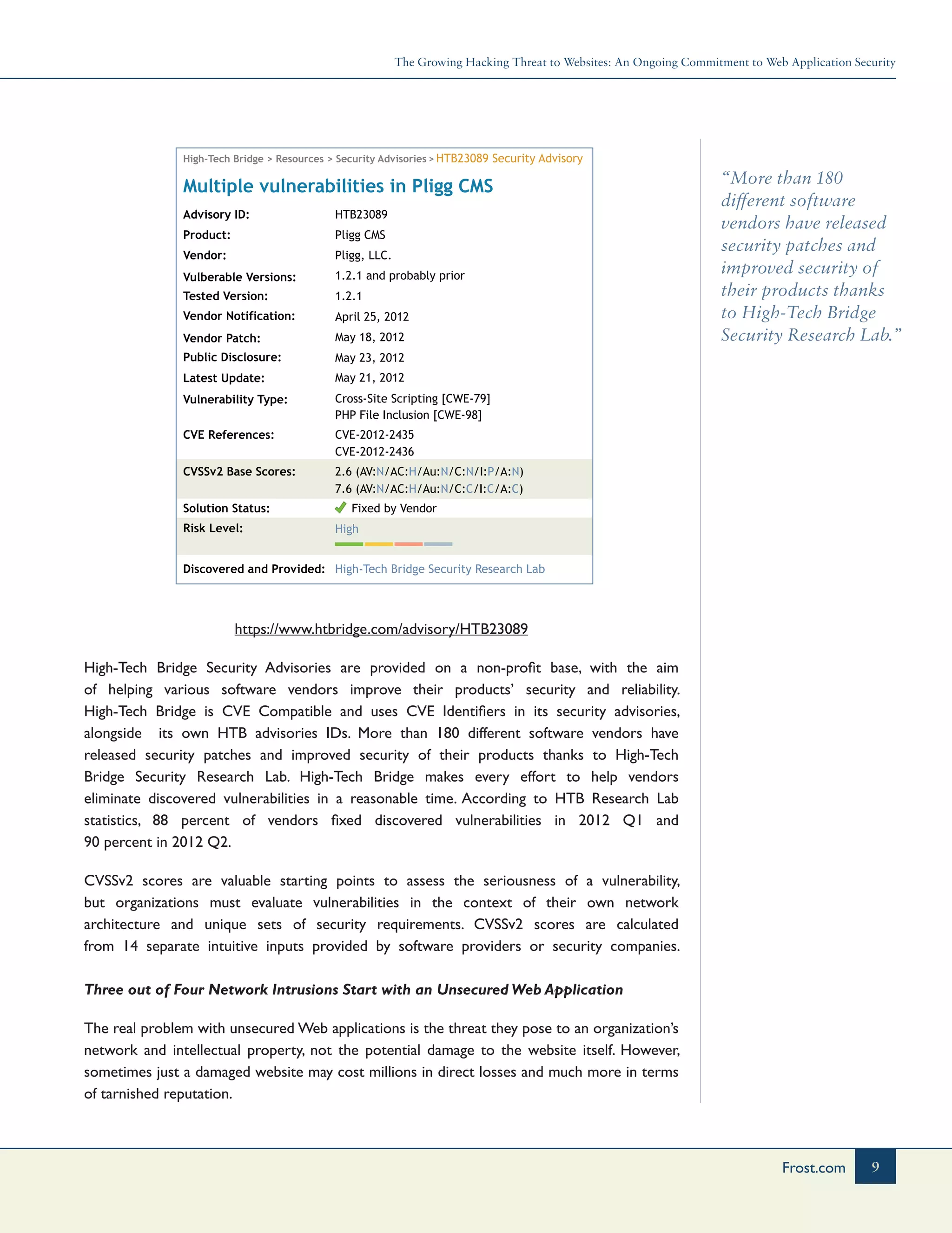 The Growing Hacking Threat to Websites: An Ongoing Commitment to Web Application Security
9Frost.com
“More than 180
different software
vendors have released
security patches and
improved security of
their products thanks
to High-Tech Bridge
Security Research Lab.”
High-Tech Bridge > Resources > Security Advisories >
Advisory ID: HTB23089
HTB23089 Security Advisory
Pligg CMS
Pligg, LLC.
1.2.1 and probably prior
1.2.1
April 25, 2012
May 18, 2012
May 23, 2012
May 21, 2012
Cross-Site Scripting [CWE-79]
PHP File Inclusion [CWE-98]
CVE-2012-2435
CVE-2012-2436
2.6 (AV:N/AC:H/Au:N/C:N/I:P/A:N)
7.6 (AV:N/AC:H/Au:N/C:C/I:C/A:C)
Product:
Vendor:
Vulberable Versions:
Tested Version:
Vendor Notification:
Vendor Patch:
Public Disclosure:
Latest Update:
Vulnerability Type:
CVE References:
CVSSv2 Base Scores:
Solution Status:
Risk Level:
Discovered and Provided:
Multiple vulnerabilities in Pligg CMS
High-Tech Bridge Security Research Lab
High
Fixed by Vendor
https://www.htbridge.com/advisory/HTB23089
High-Tech Bridge Security Advisories are provided on a non-profit base, with the aim
of helping various software vendors improve their products’ security and reliability.
High-Tech Bridge is CVE Compatible and uses CVE Identifiers in its security advisories,
alongside its own HTB advisories IDs. More than 180 different software vendors have
released security patches and improved security of their products thanks to High-Tech
Bridge Security Research Lab. High-Tech Bridge makes every effort to help vendors
eliminate discovered vulnerabilities in a reasonable time. According to HTB Research Lab
statistics, 88 percent of vendors fixed discovered vulnerabilities in 2012 Q1 and
90 percent in 2012 Q2.
CVSSv2 scores are valuable starting points to assess the seriousness of a vulnerability,
but organizations must evaluate vulnerabilities in the context of their own network
architecture and unique sets of security requirements. CVSSv2 scores are calculated
from 14 separate intuitive inputs provided by software providers or security companies.
Three out of Four Network Intrusions Start with an Unsecured Web Application
The real problem with unsecured Web applications is the threat they pose to an organization’s
network and intellectual property, not the potential damage to the website itself. However,
sometimes just a damaged website may cost millions in direct losses and much more in terms
of tarnished reputation.
 
