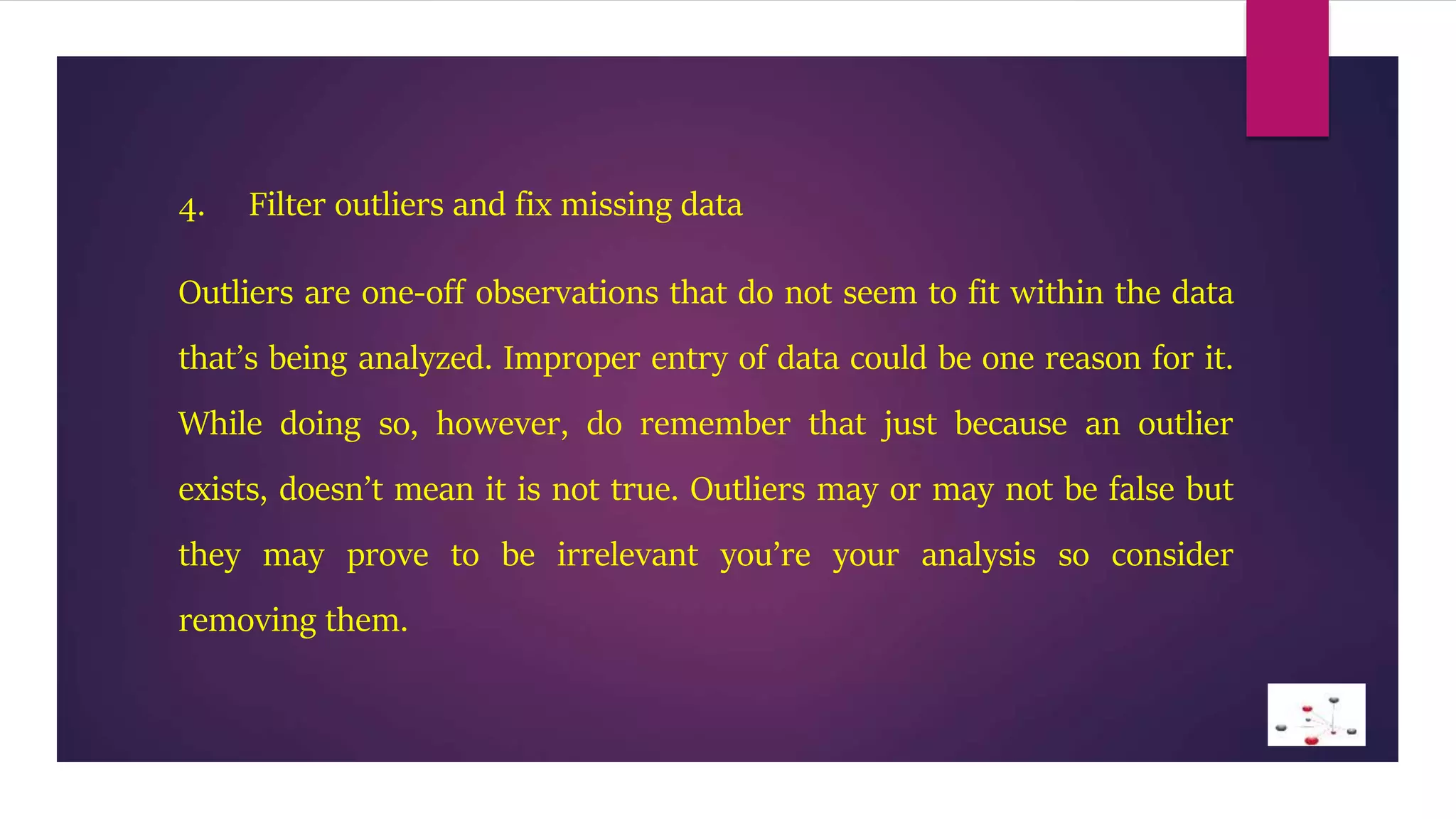 4. Filter outliers and fix missing data
Outliers are one-off observations that do not seem to fit within the data
that’s being analyzed. Improper entry of data could be one reason for it.
While doing so, however, do remember that just because an outlier
exists, doesn’t mean it is not true. Outliers may or may not be false but
they may prove to be irrelevant you’re your analysis so consider
removing them.
 