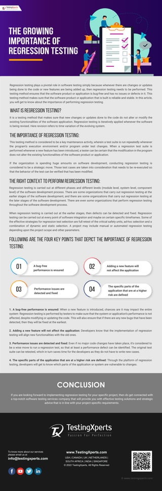 CONCLUSION
If you are looking forward to implementing regression testing for your specific project, then do get connected with
a top-notch software testing services company that will provide you with effective testing solutions and strategic
advice that is in line with your project specific requirements.
To know more about our services
please email us at
info@testingxperts.com
www.TestingXperts.com
USA | CANADA | UK | NETHERLANDS |
SOUTH AFRICA | INDIA | SINGAPORE
© 2022 TestingXperts, All Rights Reserved
© www.testingxperts.com
Regression testing plays a pivotal role in software testing simply because whenever there are changes or updates
being done to the code or new features are being added up, then regression testing needs to be performed. This
testing method ensures that the software product or application is bug-free and has no issues or defects in it. This
testing method makes sure that the software product or application that is built is reliable and stable. In this article,
you will get to know about the importance of performing regression testing.
What is regression testing?
It is a testing method that makes sure that new changes or updates done to the code do not alter or modify the
existing functionalities of the software application. Regression testing is iteratively applied whenever the software
is being revised. Here revision refers to time variation of the evolving system.
The importance of regression testing:
The growing
importance of
Regression Testing
This testing method is considered to be a key maintenance activity, wherein a test suite is run repeatedly whenever
the program’s execution environment and/or program under test changes. When a regression test suite is
performed whenever a new feature has been introduced, a tester can be certain that the modification in the program
does not alter the existing functionalities of the software product or application.
If the organization is spending huge amounts on software development, conducting regression testing is
considered to be a strategic move. Those test cases are taken into consideration that needs to be re-executed so
that the behavior of the test can be verified that has been modified.
The right context to perform regression testing:
Regression testing is carried out at different phases and different levels (module level, system level, component
level) of the software development process. There are some organizations that carry out regression testing at the
earlier stages of the software development, and there are some organizations that carry out regression testing at
the later stages of the software development. There are even some organizations that perform regression testing
throughout the software development process.
When regression testing is carried out at the earlier stages, then defects can be detected and fixed. Regression
testing can be carried out at every point of software integration and maybe on certain specific timeframes. Some of
the effective strategies for regression test selection are full retest of the critical safety units, ad-hoc selection and a
combination of dynamic and static selection. A project may include manual or automated regression testing
depending upon the project scope and other parameters.
Following are the four key points that depict the importance of regression
testing:
1. A bug-free performance is ensured: When a new feature is introduced, chances are it may impact the entire
system Regression testing is performed by testers to make sure that the system or application’s performance is not
affected, despite modifying or updating the code. This will also ensure that if there are any new bugs that have been
detected, then they will be fixed at the earliest.
2. Adding a new feature will not affect the application: Developers know that the implementation of regression
testing will align new functionalities with the old ones.
3. Performance issues are detected and fixed: Even if no major code changes have taken place, it’s considered to
be a wise move to run a regression test, so that at least a performance defect can be identified. The original test
suite can be retested, which in turn saves time for the developers as they do not have to write new cases.
4. The specific parts of the application that are at a higher risk are defined: Through the platform of regression
testing, developers will get to know which parts of the application or system are vulnerable to changes.
01 02
03 04
A bug-free
performance is ensured
Adding a new feature will
not affect the application
Performance issues are
detected and fixed
The specific parts of the
application that are at a higher
risk are defined
 