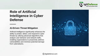 Role of Artificial
Intelligence in Cyber
Defense
AI-Driven Threat Mitigation
Artificial Intelligence significantly enhances the
ability to predict, detect, and respond to cyber
threats by utilizing advanced algorithms that
analyze user behavior and network traffic,
enabling organizations to proactively address
vulnerabilities and minimize potential damage
from cyberattacks.
digitdefence.com
 