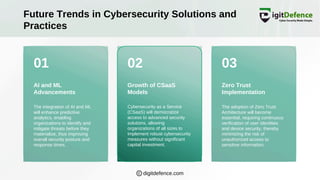 01 02 03
Future Trends in Cybersecurity Solutions and
Practices
AI and ML
Advancements
Growth of CSaaS
Models
Zero Trust
Implementation
The integration of AI and ML
will enhance predictive
analytics, enabling
organizations to identify and
mitigate threats before they
materialize, thus improving
overall security posture and
response times.
Cybersecurity as a Service
(CSaaS) will democratize
access to advanced security
solutions, allowing
organizations of all sizes to
implement robust cybersecurity
measures without significant
capital investment.
The adoption of Zero Trust
Architecture will become
essential, requiring continuous
verification of user identities
and device security, thereby
minimizing the risk of
unauthorized access to
sensitive information.
digitdefence.com
 