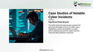 Case Studies of Notable
Cyber Incidents
Significant Data Breach
The 2016 India Post data breach exposed the
personal information of over 24 million users,
highlighting critical vulnerabilities in public
sector cybersecurity and the urgent need for
improved data protection measures.
digitdefence.com
 