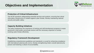 Objectives and Implementation
Protection of Critical Infrastructure
Capacity Building Initiatives
Regulatory Framework Development
The NCSP prioritizes safeguarding essential services and systems, ensuring that critical
information infrastructure is resilient against cyber threats, thereby maintaining national
security and public safety.
The policy emphasizes the importance of training and skill development programs to equip
personnel in both public and private sectors with the necessary expertise to combat
evolving cyber threats effectively.
Establishing comprehensive guidelines and standards is crucial for enhancing compliance
with international cybersecurity norms, thereby strengthening India's overall cybersecurity
posture and fostering a culture of accountability.
digitdefence.com
 
