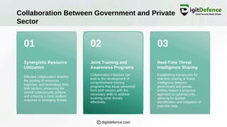 01 02 03
Collaboration Between Government and Private
Sector
Synergistic Resource
Utilization
Joint Training and
Awareness Programs
Real-Time Threat
Intelligence Sharing
Effective collaboration enables
the pooling of resources,
expertise, and technology from
both sectors, enhancing the
overall cybersecurity posture
and ensuring a more resilient
response to emerging threats.
Collaborative initiatives can
lead to the development of
comprehensive training
programs that equip personnel
from both sectors with the
necessary skills to address
evolving cyber threats
effectively.
Establishing frameworks for
real-time sharing of threat
intelligence between
government and private
entities fosters a proactive
approach to cybersecurity,
allowing for quicker
identification and mitigation of
potential risks.
digitdefence.com
 