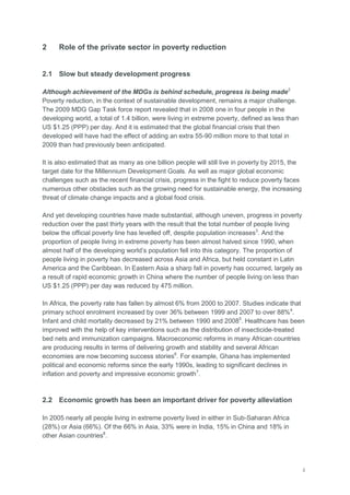 2
2 Role of the private sector in poverty reduction
2.1 Slow but steady development progress
Although achievement of the MDGs is behind schedule, progress is being made2
Poverty reduction, in the context of sustainable development, remains a major challenge.
The 2009 MDG Gap Task force report revealed that in 2008 one in four people in the
developing world, a total of 1.4 billion, were living in extreme poverty, defined as less than
US $1.25 (PPP) per day. And it is estimated that the global financial crisis that then
developed will have had the effect of adding an extra 55-90 million more to that total in
2009 than had previously been anticipated.
It is also estimated that as many as one billion people will still live in poverty by 2015, the
target date for the Millennium Development Goals. As well as major global economic
challenges such as the recent financial crisis, progress in the fight to reduce poverty faces
numerous other obstacles such as the growing need for sustainable energy, the increasing
threat of climate change impacts and a global food crisis.
And yet developing countries have made substantial, although uneven, progress in poverty
reduction over the past thirty years with the result that the total number of people living
below the official poverty line has levelled off, despite population increases3
. And the
proportion of people living in extreme poverty has been almost halved since 1990, when
almost half of the developing world‘s population fell into this category. The proportion of
people living in poverty has decreased across Asia and Africa, but held constant in Latin
America and the Caribbean. In Eastern Asia a sharp fall in poverty has occurred, largely as
a result of rapid economic growth in China where the number of people living on less than
US $1.25 (PPP) per day was reduced by 475 million.
In Africa, the poverty rate has fallen by almost 6% from 2000 to 2007. Studies indicate that
primary school enrolment increased by over 36% between 1999 and 2007 to over 88%4
.
Infant and child mortality decreased by 21% between 1990 and 20085
. Healthcare has been
improved with the help of key interventions such as the distribution of insecticide-treated
bed nets and immunization campaigns. Macroeconomic reforms in many African countries
are producing results in terms of delivering growth and stability and several African
economies are now becoming success stories6
. For example, Ghana has implemented
political and economic reforms since the early 1990s, leading to significant declines in
inflation and poverty and impressive economic growth7
.
2.2 Economic growth has been an important driver for poverty alleviation
In 2005 nearly all people living in extreme poverty lived in either in Sub-Saharan Africa
(28%) or Asia (66%). Of the 66% in Asia, 33% were in India, 15% in China and 18% in
other Asian countries8
.
 