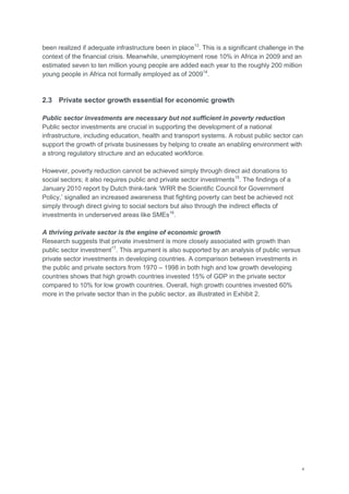 4
been realized if adequate infrastructure been in place13
. This is a significant challenge in the
context of the financial crisis. Meanwhile, unemployment rose 10% in Africa in 2009 and an
estimated seven to ten million young people are added each year to the roughly 200 million
young people in Africa not formally employed as of 200914
.
2.3 Private sector growth essential for economic growth
Public sector investments are necessary but not sufficient in poverty reduction
Public sector investments are crucial in supporting the development of a national
infrastructure, including education, health and transport systems. A robust public sector can
support the growth of private businesses by helping to create an enabling environment with
a strong regulatory structure and an educated workforce.
However, poverty reduction cannot be achieved simply through direct aid donations to
social sectors; it also requires public and private sector investments15
. The findings of a
January 2010 report by Dutch think-tank ‗WRR the Scientific Council for Government
Policy,‘ signalled an increased awareness that fighting poverty can best be achieved not
simply through direct giving to social sectors but also through the indirect effects of
investments in underserved areas like SMEs16
.
A thriving private sector is the engine of economic growth
Research suggests that private investment is more closely associated with growth than
public sector investment17
. This argument is also supported by an analysis of public versus
private sector investments in developing countries. A comparison between investments in
the public and private sectors from 1970 – 1998 in both high and low growth developing
countries shows that high growth countries invested 15% of GDP in the private sector
compared to 10% for low growth countries. Overall, high growth countries invested 60%
more in the private sector than in the public sector, as illustrated in Exhibit 2.
 