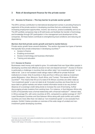 7
3 Role of development finance for the private sector
3.1 Access to finance – The key barrier to private sector growth
The DFIs‘ primary contribution to international development comes in providing finance to
segments of the private sectors in developing countries that are underserved, thereby
increasing employment opportunities, income, tax revenue, product availability and so on.
The DFI portfolio companies help to lift skill levels and facilitate the transfer of technology
and knowledge through DFI participation in the management and development of the
companies. All these factors contribute to strengthening local conditions and reducing aid
dependency.
Barriers that limit private sector growth and lead to market failures
Private sector growth faces several obstacles. This section discusses four types of barriers
that typically face private enterprises in developing countries:24
 Access to finance
 Enabling environment
 Access to technology and business information
 Training and education
3.1.1 Access to finance
Businesses need money and capital to grow. It is estimated that over three billion people in
developing countries lack effective access to loan and deposit services25
. Access to finance
is particularly a challenge in countries that are either rated ―non-investment grade‖5
or not
rated at all. Low or non-existent credit ratings make it difficult for private financial
institutions to invest. Only 9 countries in Asia and five in Africa are rated as investment
grade (Botswana, Libya, Morocco, South Africa, and Tunisia). This leaves 49 African
countries26
. This means that 49 out of a total of 54 African countries are either rated as
―non-investment grade‖ or are not rated at all. Excluded countries are those that do not
issue debt on global markets and where market information tends to be very limited6
.
Absence of a sovereign credit rating tends to increase the cost of borrowing, further
discouraging private investors from working here. For instance, in Sub-Saharan Africa only
5-25% of households have a formal relationship with a financial institution27
. Interest rates
in Africa average 8%, with some countries at 25%, compared to a global average of ~5%28
.
Least Developed Countries and Sub-Saharan Africa along with post-conflict and conflict
countries are more often than not rated as ―non-investment grade‖ or are excluded from
analysis. Exhibit 3 below provides an overview of the wide range of unrated and non-
investment grade developing countries.
5
Sovereign risk rating by S&P, which assess the probability that a country will default on its debts. C is lowest and AAA highest and investment
grade rating require at least BBB rating.
6
Based on S&P ratings of 120 countries. In comparison, Moody rates a similar number of countries.
 