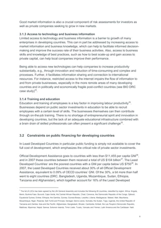 9
Good market information is also a crucial component of risk assessments for investors as
well as private companies seeking to grow in new markets.
3.1.3 Access to technology and business information
Limited access to technology and business information is a barrier to growth of many
enterprises in developing countries. This can in part be addressed by increasing access to
market information and business knowledge, which can help to facilitate informed decision-
making and improve the success rate of their business activities. Also, access to business
skills and knowledge of best practices, such as how to best scale-up and gain access to
private capital, can help local companies improve their performance.
Being able to access new technologies can help companies to increase productivity
substantially, e.g., through innovation and reduction of time-consuming and complex and
processes. Further, it facilitates information sharing and connection to international
resources. For instance, restricted access to the internet impairs the flow of information to
and from private businesses, especially in the more remote areas of many developing
countries and in politically and economically fragile post-conflict countries (see BIO DRC
case study)33
.
3.1.4 Training and education
Education and training of employees is a key factor in improving labour productivity34
.
Businesses depend on public sector investments in education to be able to recruit
employees with a certain level of skills. The businesses themselves can then contribute
through on-the-job training. There is no shortage of entrepreneurial spirit and innovation in
developing countries, but the lack of an adequate educational infrastructure combined with
a brain drain of skilled professionals can often present a significant challenge35
.
3.2 Constraints on public financing for developing countries
In Least Developed Countries in particular public funding is simply not available to cover the
full cost of development, which emphasizes the critical role of private sector investments.
Official Development Assistance goes to countries with less than $11,455 per capita GNI36
,
and in 2007 these countries between them received a total of US $104 billion37
. The Least
Developed Countries7
are the poorest countries with a GNI per capita below US $75038
. In
2007, the Least Developed Countries received about 30% of all Official Development
Assistance, equivalent to 0.09% of OECD countries‘ GNI. Of the 30%, a bit more than half
went to eight countries (DRC, Bangladesh, Uganda, Mozambique, Sudan, Ethiopia,
Tanzania and Afghanistan), which together account for 16% of the Least Developed
7
The list of LDCs has been agreed by the UN General Assembly and includes the following 50 countries, classified by region: Africa: Angola,
Benin, Burkina Faso, Burundi, Cape Verde, the Central African Republic, Chad, Comoros, the Democratic Republic of the Congo, Djibouti,
Equatorial Guinea, Eritrea, Ethiopia, the Gambia, Guinea, Guinea-Bissau, Lesotho, Liberia, Madagascar, Malawi, Mali, Mauritania,
Mozambique, Niger, Rwanda, Saõ Tomé and Principe, Senegal, Sierra Leone, Somalia, the Sudan, Togo, Uganda, the United Republic of
Tanzania and Zambia; Asia and the Pacific: Afghanistan, Bangladesh, Bhutan, Cambodia, Kiribati, the Lao People‘s Democratic Republic,
Maldives, Myanmar, Nepal, Samoa, Solomon Islands, Timor Leste, Tuvalu, Vanuatu and Yemen; Latin America and the Caribbean: Haiti.
 