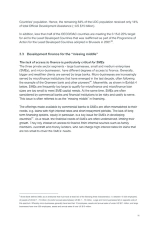 10
Countries‘ population. Hence, the remaining 84% of the LDC population received only 14%
of total Official Development Assistance (~US $15 billion).
In addition, less than half of the OECD/DAC countries are meeting the 0.15-0.20% target
for aid to the Least Developed Countries that was reaffirmed as part of the Programme of
Action for the Least Developed Countries adopted in Brussels in 200139
.
3.3 Development finance for the “missing middle”
The lack of access to finance is particularly critical for SMEs
The three private sector segments - large businesses, small and medium enterprises
(SMEs), and micro-businesses8
, have different degrees of access to finance. Generally,
bigger and wealthier clients are served by large banks. Micro-businesses are increasingly
served by microfinance institutions that have emerged in the last decade, often following
the example of the Grameen bank and other pioneers40
. Meanwhile, as shown in Exhibit 4
below, SMEs are frequently too large to qualify for microfinance and microfinance loan
sizes are too small to meet SME capital needs. At the same time, SMEs are often
considered by commercial banks and financial institutions to be risky and costly to serve.
This issue is often referred to as the ―missing middle‖ in financing.
The offerings made available by commercial banks to SMEs are often mismatched to their
needs, e.g. loans with high interest rates and short repayment periods. The lack of long-
term financing options, equity in particular, is a key issue for SMEs in developing
countries41
. As a result, the financial needs of SMEs are often underserved, limiting their
growth. They rely instead on access to finance from informal sources such as family
members, overdraft and money lenders, who can charge high interest rates for loans that
are too small to cover the SMEs‘ needs.
8
World Bank defines SMEs as an enterprise that must have at least two of the following three characteristics: (1) between 10-300 employees;
(2) assets of US $0.1 –15 million; (3) and/or annual sales between US $0.1 – 15 million. Large and micro businesses fall on opposite ends of
this spectrum. Whereby micro-businesses generally have less than 10 employees, assets and annual sales of under US $0.1 million; and large
businesses have over 300 employees, assets and annual sales of over US $15 million.
 