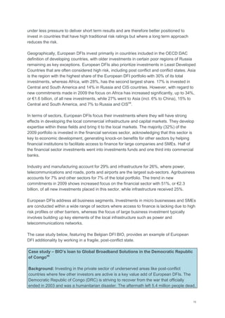 15
under less pressure to deliver short term results and are therefore better positioned to
invest in countries that have high traditional risk ratings but where a long term approach
reduces the risk.
Geographically, European DFIs invest primarily in countries included in the OECD DAC
definition of developing countries, with older investments in certain poor regions of Russia
remaining as key exceptions. European DFIs also prioritize investments in Least Developed
Countries that are often considered high risk, including post conflict and conflict states. Asia
is the region with the highest share of the European DFI portfolio with 30% of its total
investments, whereas Africa, with 28%, has the second largest share. 17% is invested in
Central and South America and 14% in Russia and CIS countries. However, with regard to
new commitments made in 2009 the focus on Africa has increased significantly, up to 34%,
or €1.6 billion, of all new investments, while 27% went to Asia (incl. 6% to China), 15% to
Central and South America, and 7% to Russia and CIS44
.
In terms of sectors, European DFIs focus their investments where they will have strong
effects in developing the local commercial infrastructure and capital markets. They develop
expertise within these fields and bring it to the local markets. The majority (32%) of the
2009 portfolio is invested in the financial services sector, acknowledging that this sector is
key to economic development, generating knock-on benefits for other sectors by helping
financial institutions to facilitate access to finance for large companies and SMEs. Half of
the financial sector investments went into investments funds and one third into commercial
banks.
Industry and manufacturing account for 29% and infrastructure for 26%, where power,
telecommunications and roads, ports and airports are the largest sub-sectors. Agribusiness
accounts for 7% and other sectors for 7% of the total portfolio. The trend in new
commitments in 2009 shows increased focus on the financial sector with 51%, or €2.3
billion, of all new investments placed in this sector, while infrastructure received 25%.
European DFIs address all business segments. Investments in micro businesses and SMEs
are conducted within a wide range of sectors where access to finance is lacking due to high
risk profiles or other barriers, whereas the focus of large business investment typically
involves building up key elements of the local infrastructure such as power and
telecommunications networks.
The case study below, featuring the Belgian DFI BIO, provides an example of European
DFI additionality by working in a fragile, post-conflict state.
Case study – BIO’s loan to Global Broadband Solutions in the Democratic Republic
of Congo45
Background: Investing in the private sector of underserved areas like post-conflict
countries where few other investors are active is a key value add of European DFIs. The
Democratic Republic of Congo (DRC) is striving to recover from the war that officially
ended in 2003 and was a humanitarian disaster. The aftermath left 5.4 million people dead,
 