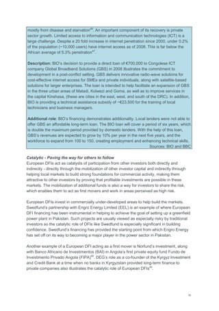 16
mostly from disease and starvation46
. An important component of its recovery is private
sector growth. Limited access to information and communication technologies (ICT) is a
large challenge. Despite a 20 fold increase in internet penetration since 2000, under 0.2%
of the population (~10,000 users) have internet access as of 2008. This is far below the
African average of 5.3% penetration47
.
Description: BIO‘s decision to provide a direct loan of €700,000 to Congolese ICT
company Global Broadband Solutions (GBS) in 2008 illustrates the commitment to
development in a post-conflict setting. GBS delivers innovative radio-wave solutions for
cost-effective internet access for SMEs and private individuals, along with satellite-based
solutions for larger enterprises. The loan is intended to help facilitate an expansion of GBS
in the three urban areas of Matadi, Kolwezi and Goma, as well as to improve services in
the capital Kinshasa, (these are cities in the east, west, and south of the DRC). In addition,
BIO is providing a technical assistance subsidy of ~€23,500 for the training of local
technicians and business managers.
Additional role: BIO‘s financing demonstrates additionality. Local lenders were not able to
offer GBS an affordable long-term loan. The BIO loan will cover a period of six years, which
is double the maximum period provided by domestic lenders. With the help of this loan,
GBS‘s revenues are expected to grow by 10% per year in the next five years, and the
workforce to expand from 100 to 150, creating employment and enhancing technical skills.
Sources: BIO and BBC
Catalytic - Paving the way for others to follow
European DFIs act as catalysts of participation from other investors both directly and
indirectly - directly through the mobilization of other investor capital and indirectly through
helping local markets to build strong foundations for commercial activity, making them
attractive to other investors by proving that profitable investments are possible in these
markets. The mobilization of additional funds is also a way for investors to share the risk,
which enables them to act as first movers and work in areas perceived as high risk.
European DFIs invest in commercially under-developed areas to help build the markets.
Swedfund‘s partnership with Engro Energy Limited (EEL) is an example of where European
DFI financing has been instrumental in helping to achieve the goal of setting up a greenfield
power plant in Pakistan. Such projects are usually viewed as especially risky by traditional
investors so the catalytic role of DFIs like Swedfund is especially significant in building
confidence. Swedfund‘s financing has provided the starting point from which Engro Energy
has set off on its way to becoming a major player in the power sector in Pakistan.
Another example of a European DFI acting as a first mover is Norfund‘s investment, along
with Banco Africano de Investimentos (BAI) in Angola‘s first private equity fund Fundo de
Investimento Privado Angola (FIPA)48
. DEG‘s role as a co-founder of the Kyrgyz Investment
and Credit Bank at a time when no banks in Kyrgyzstan provided long-term finance to
private companies also illustrates the catalytic role of European DFIs49
.
 