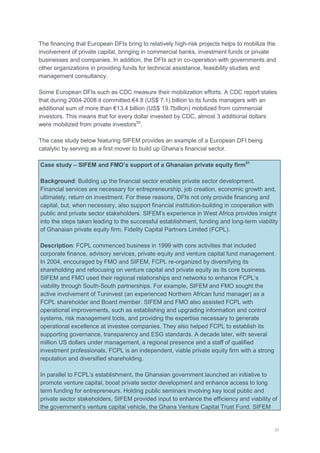 17
The financing that European DFIs bring to relatively high-risk projects helps to mobilize the
involvement of private capital, bringing in commercial banks, investment funds or private
businesses and companies. In addition, the DFIs act in co-operation with governments and
other organizations in providing funds for technical assistance, feasibility studies and
management consultancy.
Some European DFIs such as CDC measure their mobilization efforts. A CDC report states
that during 2004-2008 it committed €4.8 (US$ 7.1) billion to its funds managers with an
additional sum of more than €13.4 billion (US$ 19.7billion) mobilized from commercial
investors. This means that for every dollar invested by CDC, almost 3 additional dollars
were mobilized from private investors50
.
The case study below featuring SIFEM provides an example of a European DFI being
catalytic by serving as a first mover to build up Ghana‘s financial sector.
Case study – SIFEM and FMO’s support of a Ghanaian private equity firm51
Background: Building up the financial sector enables private sector development.
Financial services are necessary for entrepreneurship, job creation, economic growth and,
ultimately, return on investment. For these reasons, DFIs not only provide financing and
capital, but, when necessary, also support financial institution-building in cooperation with
public and private sector stakeholders. SIFEM‘s experience in West Africa provides insight
into the steps taken leading to the successful establishment, funding and long-term viability
of Ghanaian private equity firm, Fidelity Capital Partners Limited (FCPL).
Description: FCPL commenced business in 1999 with core activities that included
corporate finance, advisory services, private equity and venture capital fund management.
In 2004, encouraged by FMO and SIFEM, FCPL re-organized by diversifying its
shareholding and refocusing on venture capital and private equity as its core business.
SIFEM and FMO used their regional relationships and networks to enhance FCPL‘s
viability through South-South partnerships. For example, SIFEM and FMO sought the
active involvement of Tuninvest (an experienced Northern African fund manager) as a
FCPL shareholder and Board member. SIFEM and FMO also assisted FCPL with
operational improvements, such as establishing and upgrading information and control
systems, risk management tools, and providing the expertise necessary to generate
operational excellence at investee companies. They also helped FCPL to establish its
supporting governance, transparency and ESG standards. A decade later, with several
million US dollars under management, a regional presence and a staff of qualified
investment professionals, FCPL is an independent, viable private equity firm with a strong
reputation and diversified shareholding.
In parallel to FCPL‘s establishment, the Ghanaian government launched an initiative to
promote venture capital, boost private sector development and enhance access to long
term funding for entrepreneurs. Holding public seminars involving key local public and
private sector stakeholders, SIFEM provided input to enhance the efficiency and viability of
the government‘s venture capital vehicle, the Ghana Venture Capital Trust Fund. SIFEM
 