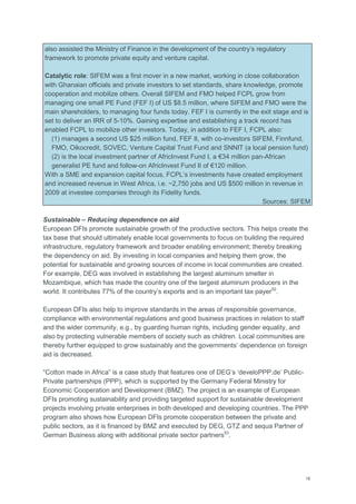 18
also assisted the Ministry of Finance in the development of the country‘s regulatory
framework to promote private equity and venture capital.
Catalytic role: SIFEM was a first mover in a new market, working in close collaboration
with Ghanaian officials and private investors to set standards, share knowledge, promote
cooperation and mobilize others. Overall SIFEM and FMO helped FCPL grow from
managing one small PE Fund (FEF I) of US $8.5 million, where SIFEM and FMO were the
main shareholders, to managing four funds today. FEF I is currently in the exit stage and is
set to deliver an IRR of 5-10%. Gaining expertise and establishing a track record has
enabled FCPL to mobilize other investors. Today, in addition to FEF I, FCPL also:
(1) manages a second US $25 million fund, FEF II, with co-investors SIFEM, Finnfund,
FMO, Oikocredit, SOVEC, Venture Capital Trust Fund and SNNIT (a local pension fund)
(2) is the local investment partner of AfricInvest Fund I, a €34 million pan-African
generalist PE fund and follow-on AfricInvest Fund II of €120 million.
With a SME and expansion capital focus, FCPL‘s investments have created employment
and increased revenue in West Africa, i.e. ~2,750 jobs and US $500 million in revenue in
2009 at investee companies through its Fidelity funds.
Sources: SIFEM
Sustainable – Reducing dependence on aid
European DFIs promote sustainable growth of the productive sectors. This helps create the
tax base that should ultimately enable local governments to focus on building the required
infrastructure, regulatory framework and broader enabling environment; thereby breaking
the dependency on aid. By investing in local companies and helping them grow, the
potential for sustainable and growing sources of income in local communities are created.
For example, DEG was involved in establishing the largest aluminum smelter in
Mozambique, which has made the country one of the largest aluminum producers in the
world. It contributes 77% of the country‘s exports and is an important tax payer52
.
European DFIs also help to improve standards in the areas of responsible governance,
compliance with environmental regulations and good business practices in relation to staff
and the wider community, e.g., by guarding human rights, including gender equality, and
also by protecting vulnerable members of society such as children. Local communities are
thereby further equipped to grow sustainably and the governments‘ dependence on foreign
aid is decreased.
―Cotton made in Africa‖ is a case study that features one of DEG‘s ‗develoPPP.de‘ Public-
Private partnerships (PPP), which is supported by the Germany Federal Ministry for
Economic Cooperation and Development (BMZ). The project is an example of European
DFIs promoting sustainability and providing targeted support for sustainable development
projects involving private enterprises in both developed and developing countries. The PPP
program also shows how European DFIs promote cooperation between the private and
public sectors, as it is financed by BMZ and executed by DEG, GTZ and sequa Partner of
German Business along with additional private sector partners53
.
 