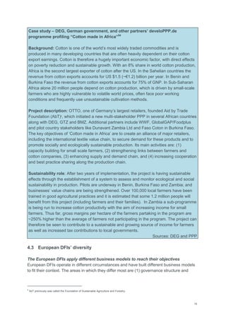 19
Case study – DEG, German government, and other partners’ develoPPP.de
programme profiling “Cotton made in Africa”54
Background: Cotton is one of the world‘s most widely traded commodities and is
produced in many developing countries that are often heavily dependent on their cotton
export earnings. Cotton is therefore a hugely important economic factor, with direct effects
on poverty reduction and sustainable growth. With an 8% share in world cotton production,
Africa is the second largest exporter of cotton after the US. In the Sahelian countries the
revenue from cotton exports accounts for US $1.5 (~€1.2) billion per year. In Benin and
Burkina Faso the revenue from cotton exports accounts for 75% of GNP. In Sub-Saharan
Africa alone 20 million people depend on cotton production, which is driven by small-scale
farmers who are highly vulnerable to volatile world prices, often face poor working
conditions and frequently use unsustainable cultivation methods.
Project description: OTTO, one of Germany‘s largest retailers, founded Aid by Trade
Foundation (AbT)9
, which initiated a new multi-stakeholder PPP in several African countries
along with DEG, GTZ and BMZ. Additional partners include WWF, GlobalGAP/Foodplus
and pilot country stakeholders like Dunavant Zambia Ltd and Faso Coton in Burkina Faso.
The key objectives of ‗Cotton made in Africa‘ are to create an alliance of major retailers,
including the international textile value chain, to secure demand for these products and to
promote socially and ecologically sustainable production. Its main activities are: (1)
capacity building for small scale farmers, (2) strengthening links between farmers and
cotton companies, (3) enhancing supply and demand chain, and (4) increasing cooperation
and best practice sharing along the production chain.
Sustainability role: After two years of implementation, the project is having sustainable
effects through the establishment of a system to assess and monitor ecological and social
sustainability in production. Pilots are underway in Benin, Burkina Faso and Zambia; and
businesses‘ value chains are being strengthened. Over 100,000 local farmers have been
trained in good agricultural practices and it is estimated that some 1.2 million people will
benefit from this project (including farmers and their families). In Zambia a sub-programme
is being run to increase cotton productivity with the aim of increasing income for small
farmers. Thus far, gross margins per hectare of the farmers partaking in the program are
~250% higher than the average of farmers not participating in the program. The project can
therefore be seen to contribute to a sustainable and growing source of income for farmers
as well as increased tax contributions to local governments.
Sources: DEG and PPP
4.3 European DFIs’ diversity
The European DFIs apply different business models to reach their objectives
European DFIs operate in different circumstances and have built different business models
to fit their context. The areas in which they differ most are (1) governance structure and
9
AbT previously was called the Foundation of Sustainable Agriculture and Forestry.
 