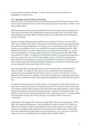 20
funding and (2) investment strategy, i.e. their choice of financial instruments and
geographic and sector focus.
4.3.1 Approach to governance and funding
One-third of the 15 European DFIs are fully owned by governments. Eight European DFIs
have a mixed ownership structure with both private and public sector owners, while two are
fully privately owned.
Mixed ownership structures provide additional benefits to European DFIs by helping them
align with the interests of key stakeholders through having both public and private sector
representatives as owners. Mixed ownership also has the potential to provide additional
sources of funding.
Overall, European DFIs grew their portfolios by an average of 10% per year from 2001-
2009, up to a total of €18.5 billion. The growth in the portfolio comes from capital injections
from public or private shareholders, from loans or from accumulated profits. Public sector
funding can take different forms, such as Official Development Assistance (ODA), Other
Official Flows (OOF) and various additional sources of government funding, e.g., grants
from aid organizations. The total capital injections from the government from 2001-2009
amounted to €1.2 billion. Compared to the total EDFI portfolio, the government injections in
those nine years make up 7% of the total portfolio value as of 2009. This relatively low
share of government injections can partly be explained by the fact that many European
DFIs received significant Official Development Assistance contributions in their early years
and are expected to grow organically as they mature.
Some European DFIs manage additional funds for the government, outside the DFIs‘
balance sheets. This option is often used to invest in particularly high risk projects or
projects where the expected financial return is too low to make up for the risk. It can be
difficult for DFIs to take such projects on their balance sheets and managing a government
fund is then an alternative way to still leverage the capabilities of the DFI while avoiding the
risk.
Funding from the private sector is either equity- or loans-based. Private sector owners can
inject more capital as required to promote the growth of DFIs, which can also borrow funds
in the capital markets. Most European DFIs have debt-equity ratios below 0.5, which means
that their operations are financed primarily with paid-in capital and retained earnings. Yet,
OeEB is an example of a highly-leveraged DFI with a debt-equity ratio of ~10, meaning that
it has borrowed 10 times the amount of equity on its balance sheet to finance its
investments.
Collectively, the European DFIs made an average €522 million of after-tax profits in 2007-
2009, with significant differences in the contributions by each European DFI. Profits can
either be re-invested or paid out as dividends. If these profits were all re-invested in new
projects, the portfolio growth would equal 2.8% based on the 2009 portfolio. Some DFIs
were able to generate enough profits to grow the portfolio by 15%, such as IFU with €78
million per year during 2006-2008 and a 2009 portfolio of €528 million55
.
 