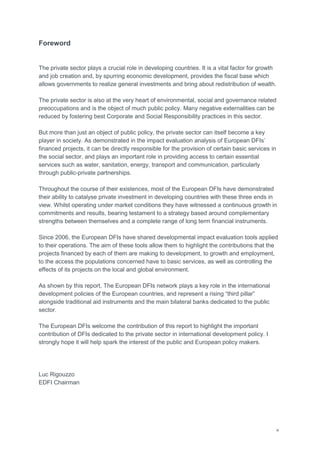 iii
Foreword
The private sector plays a crucial role in developing countries. It is a vital factor for growth
and job creation and, by spurring economic development, provides the fiscal base which
allows governments to realize general investments and bring about redistribution of wealth.
The private sector is also at the very heart of environmental, social and governance related
preoccupations and is the object of much public policy. Many negative externalities can be
reduced by fostering best Corporate and Social Responsibility practices in this sector.
But more than just an object of public policy, the private sector can itself become a key
player in society. As demonstrated in the impact evaluation analysis of European DFIs‘
financed projects, it can be directly responsible for the provision of certain basic services in
the social sector, and plays an important role in providing access to certain essential
services such as water, sanitation, energy, transport and communication, particularly
through public-private partnerships.
Throughout the course of their existences, most of the European DFIs have demonstrated
their ability to catalyse private investment in developing countries with these three ends in
view. Whilst operating under market conditions they have witnessed a continuous growth in
commitments and results, bearing testament to a strategy based around complementary
strengths between themselves and a complete range of long term financial instruments.
Since 2006, the European DFIs have shared developmental impact evaluation tools applied
to their operations. The aim of these tools allow them to highlight the contributions that the
projects financed by each of them are making to development, to growth and employment,
to the access the populations concerned have to basic services, as well as controlling the
effects of its projects on the local and global environment.
As shown by this report, The European DFIs network plays a key role in the international
development policies of the European countries, and represent a rising ―third pillar‖
alongside traditional aid instruments and the main bilateral banks dedicated to the public
sector.
The European DFIs welcome the contribution of this report to highlight the important
contribution of DFIs dedicated to the private sector in international development policy. I
strongly hope it will help spark the interest of the public and European policy makers.
Luc Rigouzzo
EDFI Chairman
 