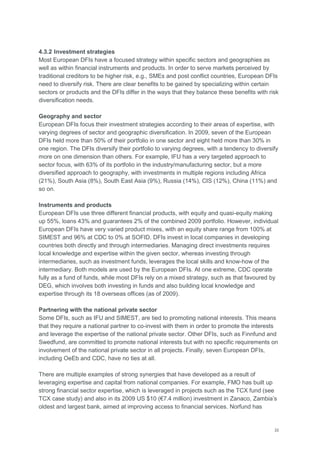 22
4.3.2 Investment strategies
Most European DFIs have a focused strategy within specific sectors and geographies as
well as within financial instruments and products. In order to serve markets perceived by
traditional creditors to be higher risk, e.g., SMEs and post conflict countries, European DFIs
need to diversify risk. There are clear benefits to be gained by specializing within certain
sectors or products and the DFIs differ in the ways that they balance these benefits with risk
diversification needs.
Geography and sector
European DFIs focus their investment strategies according to their areas of expertise, with
varying degrees of sector and geographic diversification. In 2009, seven of the European
DFIs held more than 50% of their portfolio in one sector and eight held more than 30% in
one region. The DFIs diversify their portfolio to varying degrees, with a tendency to diversify
more on one dimension than others. For example, IFU has a very targeted approach to
sector focus, with 63% of its portfolio in the industry/manufacturing sector, but a more
diversified approach to geography, with investments in multiple regions including Africa
(21%), South Asia (8%), South East Asia (9%), Russia (14%), CIS (12%), China (11%) and
so on.
Instruments and products
European DFIs use three different financial products, with equity and quasi-equity making
up 55%, loans 43% and guarantees 2% of the combined 2009 portfolio. However, individual
European DFIs have very varied product mixes, with an equity share range from 100% at
SIMEST and 96% at CDC to 0% at SOFID. DFIs invest in local companies in developing
countries both directly and through intermediaries. Managing direct investments requires
local knowledge and expertise within the given sector, whereas investing through
intermediaries, such as investment funds, leverages the local skills and know-how of the
intermediary. Both models are used by the European DFIs. At one extreme, CDC operate
fully as a fund of funds, while most DFIs rely on a mixed strategy, such as that favoured by
DEG, which involves both investing in funds and also building local knowledge and
expertise through its 18 overseas offices (as of 2009).
Partnering with the national private sector
Some DFIs, such as IFU and SIMEST, are tied to promoting national interests. This means
that they require a national partner to co-invest with them in order to promote the interests
and leverage the expertise of the national private sector. Other DFIs, such as Finnfund and
Swedfund, are committed to promote national interests but with no specific requirements on
involvement of the national private sector in all projects. Finally, seven European DFIs,
including OeEb and CDC, have no ties at all.
There are multiple examples of strong synergies that have developed as a result of
leveraging expertise and capital from national companies. For example, FMO has built up
strong financial sector expertise, which is leveraged in projects such as the TCX fund (see
TCX case study) and also in its 2009 US $10 (€7.4 million) investment in Zanaco, Zambia‘s
oldest and largest bank, aimed at improving access to financial services. Norfund has
 