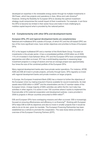 23
developed an expertise in the renewable energy sector through its multiple investments in
SN Power, which has projects and operations in Asia, Africa and Latin America57
.
However, limiting the flexibility for European DFIs to develop the optimal investment
strategy could compromise the overall impact of their investments. For example, it can force
the DFIs to become too limited in their sector focus and make it more challenging to
mobilize capital beyond what is provided by the national partner.
4.4 Complementarity with other DFIs and development banks
European DFIs, IFC and regional development banks are complementary
National and multilateral DFIs outside of Europe, of which IFC and the US-based OPIC are
two of the more significant ones, have similar objectives and priorities to those of European
DFIs.
IFC is the largest multilateral DFI and a member of the World Bank Group. Focused on
investments in the private sector, it has a consolidated portfolio of €35 billion as of 2009,
11% of it invested in Sub-Saharan Africa. IFC and the European DFIs have complementary
approaches and often co-invest. IFC has a world-leading expertise in assessing large
investment projects in a range of sectors and has an average project size approximately
four times the size of the combined portfolio of the European DFIs.
Many regional development banks also have private sector operations. For instance, AFDB,
ADB and IDB all invest in private projects, primarily through loans. DFIs regularly co-invest
with regional development banks and private investors on larger projects.
In Europe, the European Investment Bank (EIB) has a mission to further the objectives of
the European Union by making long-term finance available for sound investments. Its total
assets were €326 billion in 200858
and the shareholders are the 27 member states of the
European Union. A large majority of EIB‘s activities are within the EU, but it also has
activities in other regions. It is active in over 150 countries where it works to implement the
financial pillar of EU external cooperation and development policies. Loans provided in
2008 to projects in African countries amounted to €464 million59
.
EIB and European DFIs have overlapping missions and often co-invest. EIB is increasingly
focused on ensuring effectiveness and efficiency in co-financing60
. Working with European
DFIs helps EIB to fulfil its objectives and also to invest in smaller projects than it would be
able to do on its own, given its mandate. The European Financing Partnership has been
established as a vehicle to promote this cooperation. The case study below provides an
overview of the European Financing Partners (EFP).
 