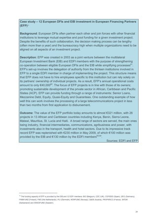 24
Case study – 12 European DFIs and EIB investment in European Financing Partners
(EFP)10
Background: European DFIs often partner each other and join forces with other financial
institutions to leverage mutual expertise and pool funding for a given investment project.
Despite the benefits of such collaboration, the decision making process can be lengthy
(often more than a year) and the bureaucracy high when multiple organizations need to be
aligned on all aspects of an investment project.
Description: EFP was created in 2003 as a joint venture between the multilateral
European Investment Bank (EIB) and EDFI members with the purpose of strengthening
co‐operation between eligible European DFIs and the EIB while simplifying processes61
.
EFP‘s set-up involves the delegation of authority from the thirteen institutions involved in
EFP to a single EDFI member in charge of implementing the project. This structure means
that EFP does not have to hire employees specific to this institution but can rely solely on
its partners‘ ownership of individual projects. As a result, EFP‘s annual operational costs
amount to only €40,00062
. The focus of EFP projects is in line with those of its owners;
promoting sustainable development of the private sector in African, Caribbean and Pacific
States (ACP). EFP can provide funding through a range of instruments: Senior Loans,
Mezzanine Debt, Equity, Quasi-Equity and Guarantees. One outstanding example of how
well this can work involves the processing of a large telecommunications project in less
than two months from first application to disbursement.
Outcome: The value of the EFP portfolio today amounts to almost €321 million, with 26
projects in 13 African and Caribbean countries including Kenya, Benin, Sierra Leone,
Malawi, Mauritius, St. Lucia and Haiti. A broad range of sectors are served, the main ones
being industry, financial intermediaries, communications, agribusiness and power, with
investments also in the transport, health and hotel sectors. Due to its impressive track
record EFP was replenished with €230 million in May 2009, of which €100 million was
provided by the EIB and €130 million by the EDFI members63-64
.
Sources: EDFI and EFP
10
The funding capacity of EFP is provided by the EIB and 12 EDFI members: BIO (Belgium), CDC (UK), COFIDES (Spain), DEG (Germany),
FINNFUND (Finland), FMO (the Netherlands), IFU (Denmark), NORFUND (Norway), OeEB (Austria), PROPARCO (France), SIFEM
(Switzerland) and SWEDFUND (Sweden).
 