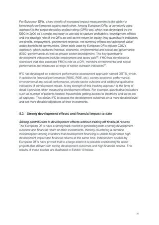 26
For European DFIs, a key benefit of increased impact measurement is the ability to
benchmark performance against each other. Among European DFIs, a commonly used
approach is the corporate policy project rating (GPR) tool, which was developed by the
DEG in 2000 as a simple and easy-to-use tool to capture profitability, development effects
and the strategic role of the DFIs as well as the return on equity. Key quantitative indicators
are profits, employment, government revenue, net currency effects and additional value-
added benefits to communities. Other tools used by European DFIs include CDC‘s
approach, which captures financial, economic, environmental and social and governance
(ESG) performance as well as private sector development. The key quantitative
development indicators include employment and taxes paid66
. FMO has developed a
scorecard that also assesses FMO‘s role as a DFI, monitors environmental and social
performance and measures a range of sector outreach indicators67
.
IFC has developed an extensive performance assessment approach named DOTS, which,
in addition to financial performance (ROIC, ROE, etc), covers economic performance,
environmental and social performance, private sector outcome and additional qualitative
indicators of development impact. A key strength of this tracking approach is the level of
detail it provides when measuring development effects. For example, quantitative indicators
such as number of patients treated, households getting access to electricity and so on are
all captured. This allows IFC to assess the development outcomes on a more detailed level
and set more detailed objectives of their investments.
5.3 Strong development effects and financial impact to date
Strong contribution to development effects without trading off financial returns
The European DFIs have a strong track record in generating both a strong development
outcome and financial return on their investments, thereby countering a common
misperception among investors that development financing is unable to generate high
development impact and financial returns at the same time. Independent studies by
European DFIs have proved that to a large extent it is possible consistently to select
projects that deliver both strong development outcomes and high financial returns. The
results of these studies are illustrated in Exhibit 10 below.
 
