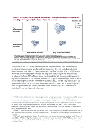 27
The results of the FMO study on just under 100 projects showed 64% with both good
development outcome and good investment outcome11
. Only 4% ended up with good
investment outcome and poor development outcome.The study by DEG of ~366 projects
showed a positive correlation between the long-term profitability of the company and
development effects, 55% of the projects combining both high development impact and
high financial returns. In this instance, only 11% of projects generated high financial return
and low development effect12
. A third study by PROPARCO on 156 projects delivered 66
successful projects (42%)13
. Overall, that means that more than 75% of all the projects in
each study delivered high development outcomes, leaving only 19-23% of the DFIs‘
projects with low development outcomes.
11
For FMO, investment outcome is scored depending on whether agreed repayments and interest payments are fully realized
(loans) or on whether investment returns have properly compensated FMO for the risks taken (equity). Development outcome
is assessed based on the performance against three criteria: (1) the project‘s business success, (2) its contribution to
economic growth and private sector development, and (3) its environmental and social performance / outcome. The criteria
are rated on scales and scores below the mid-point are ‗poor‘, and above are ‗good'. FMO. (2008): ―FMO‘s internal
evaluations: Informing policy and strategy.‖ FMO‘s 6th Annual Evaluation Review, 2007/2008, along with the response from
FMO‘s Management Board. FMO.
12
DEG‘s EPOL rating using GPR tool must equal at least 3 (> 60 EPOL points out of 150) and DEG return on equity must at
least equal the long-term annual rate of inflation in the Eurozone (> 2 %). Based on correlation analysis provided by DEG in
March 2010.
13
PROPARCO results are based on study of 156 projects where ―high development outcomes‖ are those with GPR rating of
above 65 (out of 150), and ―high financial outcomes‖ are those with a rate of return double PROPARCO‘s operational costs
during the project lifecycle).‖ PROPARCO (2007): ―Note Sur La Mesure Des Impacts Des Projets Finances Par Proparco
Entre 2000 et 2006.‖
Exhibit 10 – A large number of European DFI projects achieve dual objectives
with high development effects and financial returns
Note: 3 DFIs use different methodologies. Results are illustrative and not meant for direct comparison against each other.
FMO results are based on 96 projects. See footnote in text for full description of definitions. Proparco results are based on study of 156 projects where ―high
development outcomes‖ are those with GPR rating of above 65 (out of 150), and ―high financial outcomes‖ are those with a rate of return double Proparco‘s
operational costs during the project lifecycle).‖ DEG results are based on analysis of 366 projects, where ―high development outcomes‖ are those above GPR rating of
3 (60+ points out of 150) and ―high financial outcome‖ >2% return on equity.
Source: FMO. (2008): ―FMO‘s 6th Annual Evaluation Review, 2007/2008;‖ Proparco (2007): ―Note sur la mesure des impacts des projets finances par proparco entre
2000 et 2006;‖Internal DEG report; and Dalberg analysis.
High
development
outcomes
13%
21% 55%
39%
11%
8%
42%
4%18%
15% 64%
11%Low
development
outcomes
Low financial outcomes High financial outcomes
DEG
Proparco
FMO
ILLUSTRATIVE
 