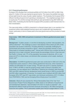 28
5.3.1 Financial performance
European DFIs doubled their combined portfolio to €18.5 billion from 2001 to 2009. Only
about €1.2 billion of this was injected by governments. This means the portfolio size grew
almost eight times the value of public capital injections. This illustrates the European DFIs‘
efficient handling of government spending on development14
. The weighted average return
on equity was 7% and the average total profit per year generated during 2007-2009 was
€522 million, illustrating the fact that the European DFIs provided a solid financial return to
their shareholders.
The case study below, on DEG‘s investment in a Kenyan power plant, is an example of an
investment where solid projected financial returns are coupled with high development
impact, particularly in terms of taxes paid to the local government and the provision of clean
energy.
Case study – DEG, KfW and partners investment in Olkaria geothermal power plant
in Kenya
Background: 1.6 billion people, or one-third of developing countries‘ total population, live
without electricity68
. This challenge is acute in Sub-Saharan Africa where just 26% of the
population has access to electricity. Providing electricity is especially challenging for
governments and private companies in Africa15
, where low population density in many
areas leads to increased operating costs69
. Almost half of African firms consider the lack of
electricity to be a major constraint; almost double the percentage of firms in East Asia and
the Pacific. In Kenya, only 17% of the population has access to electricity, (6% in rural
areas and 47% in urban areas), and demand often surpasses current supply, leading to
power cuts70
.
Description: OLKARIA III geothermal power plant was constructed in 2000 and is the only
independent power producer in Africa utilizing geothermal resources, which represent a
reliable and affordable form of clean energy. The plant was set for a capacity expansion
from 13 MW to 48 MW to meet the growing energy needs of Kenya‘s population and
businesses, but was delayed due to difficulties in obtaining the necessary debt financing.
DEG and KfW (national German development bank) joined forces in 2005 to provide €60
and €30 million respectively in financing. Co-investors were mobilized with €25 million from
European DFIs‘ EFP (see EFP case study), and individual contributions of €11-15 million
from PROPARCO, FMO and the Emerging Africa Infrastructure Fund (EAIF)71
.
Outcome: Olkaria III was awarded the ‗African Renewables Deal of the Year‘ from
Euromoney‘s Project Finance Magazine in 2009, based on its fulfilment of dual financial
and development objectives. Approximately 6.5% return on equity is expected72
, and
development effects include government revenues amounting to ~€5 million through tax
revenues and royalties. This is particularly notable given Kenya‘s budget deficit of -3.5%
14
EDFIs received ~ €1.4B in net replenishments from European governments (2001-2008). This includes IFU/IØ which repaid over €400M in
this time period. If IFU/IØ is excluded from analysis, the remaining EDFIs received ~€1.8B.
15
21 of 48 Sub-Saharan Africa countries fall below the minimum efficient scale of 200 mega-watts for electricity generation, leading to nearly
double the operating costs of the continent‘s larger power systems.
 