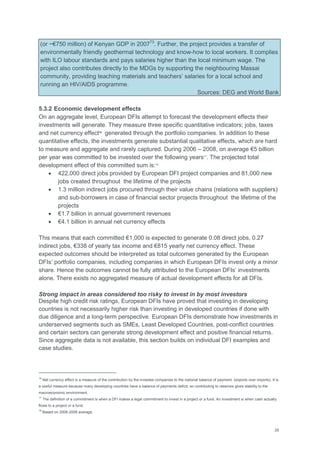 29
(or ~€750 million) of Kenyan GDP in 200773
. Further, the project provides a transfer of
environmentally friendly geothermal technology and know-how to local workers. It complies
with ILO labour standards and pays salaries higher than the local minimum wage. The
project also contributes directly to the MDGs by supporting the neighbouring Massai
community, providing teaching materials and teachers‘ salaries for a local school and
running an HIV/AIDS programme.
Sources: DEG and World Bank
5.3.2 Economic development effects
On an aggregate level, European DFIs attempt to forecast the development effects their
investments will generate. They measure three specific quantitative indicators; jobs, taxes
and net currency effect16
generated through the portfolio companies. In addition to these
quantitative effects, the investments generate substantial qualitative effects, which are hard
to measure and aggregate and rarely captured. During 2006 – 2008, on average €5 billion
per year was committed to be invested over the following years17
. The projected total
development effect of this committed sum is:18
 422,000 direct jobs provided by European DFI project companies and 81,000 new
jobs created throughout the lifetime of the projects
 1.3 million indirect jobs procured through their value chains (relations with suppliers)
and sub-borrowers in case of financial sector projects throughout the lifetime of the
projects
 €1.7 billion in annual government revenues
 €4.1 billion in annual net currency effects
This means that each committed €1,000 is expected to generate 0.08 direct jobs, 0.27
indirect jobs, €338 of yearly tax income and €815 yearly net currency effect. These
expected outcomes should be interpreted as total outcomes generated by the European
DFIs‘ portfolio companies, including companies in which European DFIs invest only a minor
share. Hence the outcomes cannot be fully attributed to the European DFIs‘ investments
alone. There exists no aggregated measure of actual development effects for all DFIs.
Strong impact in areas considered too risky to invest in by most investors
Despite high credit risk ratings, European DFIs have proved that investing in developing
countries is not necessarily higher risk than investing in developed countries if done with
due diligence and a long-term perspective. European DFIs demonstrate how investments in
underserved segments such as SMEs, Least Developed Countries, post-conflict countries
and certain sectors can generate strong development effect and positive financial returns.
Since aggregate data is not available, this section builds on individual DFI examples and
case studies.
16
Net currency effect is a measure of the contribution by the investee companies to the national balance of payment, (exports over imports). It is
a useful measure because many developing countries have a balance of payments deficit, so contributing to reserves gives stability to the
macroeconomic environment.
17
The definition of a commitment is when a DFI makes a legal commitment to invest in a project or a fund. An investment is when cash actually
flows to a project or a fund.
18
Based on 2006-2008 average.
 