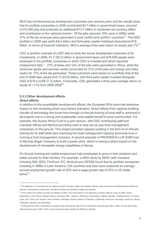 30
DEG has monitored actual development outcomes over several years and the results show
that its portfolio companies in 2008 contributed €0.7 billion in government taxes, secured
2,072,000 jobs and produced an additional €13.7 billion in combined net currency effect
and contribution to the national income19
. Of the jobs secured, 49% were in SMEs while
27% of the tax revenues were generated in post conflict and conflict20
countries74
. The DEG
portfolio in 2008 was worth €4.4 billion and third party capital mobilized amounted to €16
billion. In terms of financial indicators, DEG‘s average three-year return on equity was 7%75
.
CDC is another example of a DFI able to track the actual development outcomes of its
investments. In 2008, €1.7 ($2.2) billion in government taxes and 676,000 people were
employed in the portfolio companies in which CDC is invested and which reported
employment data‘ 21
. 27% of taxes and 14% of the jobs were generated in Africa, while the
consumer goods and services sector accounted for 31% of the jobs and energy and utility
sector for 17% of the tax generated. These outcomes were based on a portfolio that at the
end of 2008 was valued at €1.0 (£0.9) billion, with third party capital invested alongside
CDC of €14.4 (US$ 21.2) billion. Financially, CDC generated a three year average return on
equity of ~11% from 2006-200876
.
5.3.3 Other development effects
Direct effects
In addition to the quantifiable development effects, the European DFIs have had extensive
impact on the remaining direct and indirect indicators. Direct effects from capacity building,
transfer of technology and know-how through on-the-job training of local staff is achieved in
all projects and is a strong and sustainable value-added benefit to local communities. For
example, the Aureos Africa Fund is a joint venture, with CDC contributing staff and
overseas offices and Norfund providing cash to help set up new fund management
companies on the ground. This project provided capacity building in the form of on-the-job
training for its staff while also improving the local management capacity and know-how in
running a fund management company. A second example is PROPARCO‘s US $35M loan
to Mumias Sugar Company to build a power plant, which is having a direct impact on the
development of renewable energy capabilities in Kenya.
On-the-job training and stable employment help employees to grow in their positions and
better provide for their families. For example, a 2004 study by SEAF (with investors
including BIO, DEG, Finnfund, IFC, Norfund and SIFEM) found that its portfolio companies
investing in SMEs in Latin America, CIS countries and Asia have sustained an average
annual employment growth rate of 26% and a wage growth rate of 25% in US dollar
terms77
.
19
The definition of ―contribution to the national income‖ includes: wages and salaries, interest, rents and pre-tax profit/losses less transferred
interest, amortisations, licence fees, transferred profits and transferred wages and salaries.
20
Post conflict and conflict countries are defined by BMZ. DEG had projects in the following countries rated as ‗acute‘ by BMZ criteria:
Afghanistan, Cote d'Ivoire, Georgia, Kenya, Columbia, DRC, Lebanon, Macedonia, Montenegro, Nigeria, Pakistan, Palestine/Gaza, Sri Lanka,
Chad, and Turkey; and ‗medium‘ level: Armenia, Azerbaijan, Bolivia, Bosnia, El Salvador, Guatemala, Honduras, Indonesia, Cameroon, Mexico,
Philippines, Uganda, and Uzbekistan.
21
Contributed by CDC‘s 390 portfolio companies that reported tax data and 514 companies reporting jobs data in 2008. The tax data mostly
reflected taxes paid in 2007, while in some instances taxes payable for 2008 was reported.
 
