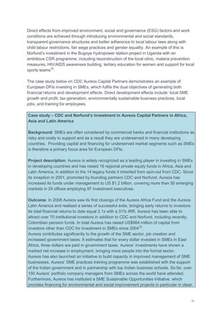 31
Direct effects from improved environment, social and governance (ESG) factors and work
conditions are achieved through introducing environmental and social standards,
transparent governance structures and better adherence to local labour laws along with
child labour restrictions, fair wage practices and gender equality. An example of this is
Norfund‘s investment in the Bugoye hydropower station project in Uganda with an
ambitious CSR programme, including reconstruction of the local clinic, malaria prevention
measures, HIV/AIDS awareness building, tertiary education for women and support for local
sports teams78
.
The case study below on CDC Aureos Capital Partners demonstrates an example of
European DFIs investing in SMEs, which fulfils the dual objectives of generating both
financial returns and development effects. Direct development effects include: local SME
growth and profit, tax generation, environmentally sustainable business practices, local
jobs, and training for employees.
Case study – CDC and Norfund’s investment in Aureos Capital Partners in Africa,
Asia and Latin America
Background: SMEs are often considered by commercial banks and financial institutions as
risky and costly to support and as a result they are underserved in many developing
countries. Providing capital and financing for underserved market segments such as SMEs
is therefore a primary focus area for European DFIs.
Project description: Aureos is widely recognized as a leading player in investing in SMEs
in developing countries and has raised 16 regional private equity funds in Africa, Asia and
Latin America, in addition to the 14 legacy funds it inherited from spin-out from CDC. Since
its inception in 2001, promoted by founding partners CDC and Norfund, Aureos has
increased its funds under management to US $1.2 billion, covering more than 50 emerging
markets in 29 offices employing 97 investment executives.
Outcome: In 2008 Aureos saw its first closings of the Aureos Africa Fund and the Aureos
Latin America and realised a series of successful exits, bringing early returns to investors.
Its total financial returns to date equal 2.1x with a 31% IRR. Aureos has been able to
attract over 70 institutional investors in addition to CDC and Norfund, including recently,
Colombian pension funds. In total Aureos has raised US$984 million of capital from
investors other than CDC for investment in SMEs since 200479
.
Aureos contributes significantly to the growth of the SME sector, job creation and
increased government taxes. It estimates that for every dollar invested in SMEs in East
Africa, three dollars are paid in government taxes. Aureos‘ investments have shown a
marked net increase in employment, bringing more people into the formal sector.
Aureos has also launched an initiative to build capacity in improved management of SME
businesses. Aureos‘ SME practices training programme was established with the support
of the Indian government and in partnership with top Indian business schools. So far, over
150 Aureos‘ portfolio company managers from SMEs across the world have attended.
Furthermore, Aureos has instituted a SME Sustainable Opportunities Initiative, which
provides financing for environmental and social improvement projects in particular in clean
 