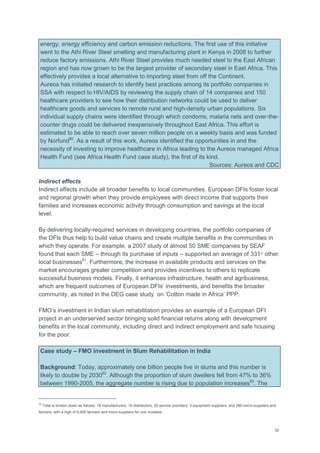 32
energy, energy efficiency and carbon emission reductions. The first use of this initiative
went to the Athi River Steel smelting and manufacturing plant in Kenya in 2008 to further
reduce factory emissions. Athi River Steel provides much needed steel to the East African
region and has now grown to be the largest provider of secondary steel in East Africa. This
effectively provides a local alternative to importing steel from off the Continent.
Aureos has initiated research to identify best practices among its portfolio companies in
SSA with respect to HIV/AIDS by reviewing the supply chain of 14 companies and 150
healthcare providers to see how their distribution networks could be used to deliver
healthcare goods and services to remote rural and high-density urban populations. Six
individual supply chains were identified through which condoms, malaria nets and over-the-
counter drugs could be delivered inexpensively throughout East Africa. This effort is
estimated to be able to reach over seven million people on a weekly basis and was funded
by Norfund80
. As a result of this work, Aureos identified the opportunities in and the
necessity of investing to improve healthcare in Africa leading to the Aureos managed Africa
Health Fund (see Africa Health Fund case study), the first of its kind.
Sources: Aureos and CDC
Indirect effects
Indirect effects include all broader benefits to local communities. European DFIs foster local
and regional growth when they provide employees with direct income that supports their
families and increases economic activity through consumption and savings at the local
level.
By delivering locally-required services in developing countries, the portfolio companies of
the DFIs thus help to build value chains and create multiple benefits in the communities in
which they operate. For example, a 2007 study of almost 50 SME companies by SEAF
found that each SME – through its purchase of inputs – supported an average of 33122
other
local businesses81
. Furthermore, the increase in available products and services on the
market encourages greater competition and provides incentives to others to replicate
successful business models. Finally, it enhances infrastructure, health and agribusiness,
which are frequent outcomes of European DFIs‘ investments, and benefits the broader
community, as noted in the DEG case study on ‗Cotton made in Africa‘ PPP.
FMO‘s investment in Indian slum rehabilitation provides an example of a European DFI
project in an underserved sector bringing solid financial returns along with development
benefits in the local community, including direct and indirect employment and safe housing
for the poor.
Case study – FMO investment in Slum Rehabilitation in India
Background: Today, approximately one billion people live in slums and this number is
likely to double by 203082
. Although the proportion of slum dwellers fell from 47% to 36%
between 1990-2005, the aggregate number is rising due to population increases83
. The
22
Total is broken down as follows: 18 manufacturers, 10 distributors, 20 service providers, 3 equipment suppliers, and 280 micro-suppliers and
farmers, with a high of 6,000 farmers and micro-suppliers for one investee.
 