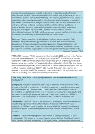 34
increasing financial resources available to them and by strengthening the financial
intermediaries. MASSIF clients are financial institutions that have limited or no access to
local finance, let alone local currency financing – for instance, commercial banks looking to
expand their client-base by downscaling, microfinance institutions seeking to expand or
NGOs keen to professionalize and gain financial status. MASSIF is an intermediary to a
wide group of micro and small businesses and households, offering a wide array of
financial services, including those related to savings, cash flow, credit, guarantees,
mortgages, leasing and insurance. FMO makes it possible for these financial
intermediaries to provide the SMEs with local currency products by offering long-term debt
and equity in local currency while also assuming the currency risk.
Outcome: This successful partnership between the Dutch government and FMO
represents a scalable model for governments to increase their investments in the
development of the private sector in developing countries through collaboration with
European DFIs. It provides a proven mechanism to effectively and sustainably provide
development assistance, targeting high impact but high risk market segments like SMEs.
Sources: FMO and WRR
PROPARCO manages FISEA, a government fund created in 2009 and held by the Agence
Française de Développement (AFD) targeting African growth89
. FISEA is one of the main
mechanisms and tools of the French initiative to promote growth and employment in Sub-
Saharan Africa launched by the President of the French Republic in 2008. The fund has an
annual investment target of €50M and is expected to finance roughly sixty projects over the
next five years and create over 100,000 jobs in Africa. The case below provides an
overview of a specific new FISEA investment promoting growth of the agricultural sector in
SSA and supporting a fair trade certified family run business.
Case study – PROPARCO managed government fund’s investment in Kenyan
horticulture90
Background: Very small enterprises and SMEs, in particular in the agricultural sector,
account for the bulk of employment in developing countries. In order to promote private
sector investment, AFD and PROPARCO have developed a wide range of financial
products that can be tailored to the needs of businesses, whatever their size: equity, long-
term loans, lines of credit, guarantee tools, and private equity investments. AFD and
PROPARCO are also in charge to implement FISEA, an African investment fund.
Description: One FISEA partner is the Bigot Group, a family-run business in Kenya with
longstanding experience in the cut flower sector. It received €2.5M FISEA equity
investment in 2010 as it plans to acquire the land on which the production facilities are
located and replace 27 hectares of greenhouses with obsolete facilities under a 3-year
program.
Outcome: This investment program‘s enhancement of facilities is expected to raise
productivity by 20% leading to increased financial returns. Further, Bigot Group‘s activity
has a sizeable impact on employment in the region: some 1,000 employees work in the
 