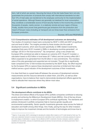 35
farm, half of which are women. Securing the future of this fair trade flower farm not only
guarantees the production of products that comply with international standards but also
that 10% of total sales are transferred to the employee community for the implementation
of social operations. Although flowers are generally not destined for local consumption,
they constitute a considerable source of food security thanks to the income they provide to
thousands of people, mainly women, in a relatively remote and poor region of Kenya.
Finally, studies have proven that greenhouse gas emissions from the production and
import of Kenyan roses (including air transport) are six times lower than emissions from
European production.
Sources: AFD and PROPARCO
5.3.5 Comprehensive estimates of full development outcomes are demanding
Two studies of investment impact were conducted by SEAF in 2004 and 2007 at significant
cost and level of effort. The insights provided by these studies into the scale of
development outcome, which were focused specifically on SME related investments,
suggested that every US $1 invested in SMEs in developing countries generated23
, on
average, US $12 in the local economy91
. By comparison, using a very simple tool,
European DFIs combined are able to measure an outcome of €1.16 per €1 invested, a
calculation based on €5.8 billion in local taxes (€1.7 billion) and net currency effect (€4.1
billion) expected to be generated from the €5 billion in new commitments. The monetary
value of the jobs generated and supported are not included. Though this is significantly
lower compared to the 12 fold increase documented by the SEAF study, the effort required
by the European DFIs to capture these development outcomes is limited and their simple
method serves a good indicator of the development outcomes of their investments.
It is clear that there is a great trade-off between the accuracy of development outcome
measurements and the resource demands to obtain them, and DFIs, as well as other
organisations, have to balance their need to demonstrate development effects against the
need to allocate their resources where they deliver most value.
5.4 Significant contribution to MDGs
The development effects contribute to the MDGs
The direct and indirect effects of European DFIs‘ portfolio companies contribute to reducing
poverty and achieving the Millennium Development Goals (MDGs). One of the key drivers
is employment creation, to which European DFIs contribute significantly. The standards and
policies introduced in portfolio companies help to improve gender equality and
environmental sustainability. Sector specific investments generate value across the fields of
education and health among other things. And, finally, paving the way for other investors
helps to improve the investment climate and the transfer of technologies and know-how to
23
Based on 18 case studies, SEAF‘s methodology for calculating the multiplier effect is based on an IFC model devised by Frank Lysy. The
model uses a stakeholder framework to analyze the socioeconomic externalities of each investment, by individually assessing the impact on
each broad category of stakeholders—or groups—that are affected by SEAF‘s investments: financiers, employees, customers, suppliers,
competitors and new entrants, producers of complementary goods and services, the local community, and national governments. Note: it
assumes a 0% discount rate.
 