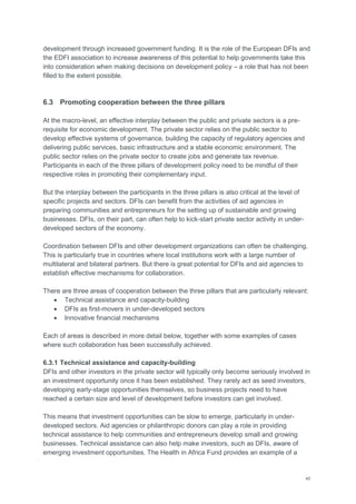 40
development through increased government funding. It is the role of the European DFIs and
the EDFI association to increase awareness of this potential to help governments take this
into consideration when making decisions on development policy – a role that has not been
filled to the extent possible.
6.3 Promoting cooperation between the three pillars
At the macro-level, an effective interplay between the public and private sectors is a pre-
requisite for economic development. The private sector relies on the public sector to
develop effective systems of governance, building the capacity of regulatory agencies and
delivering public services, basic infrastructure and a stable economic environment. The
public sector relies on the private sector to create jobs and generate tax revenue.
Participants in each of the three pillars of development policy need to be mindful of their
respective roles in promoting their complementary input.
But the interplay between the participants in the three pillars is also critical at the level of
specific projects and sectors. DFIs can benefit from the activities of aid agencies in
preparing communities and entrepreneurs for the setting up of sustainable and growing
businesses. DFIs, on their part, can often help to kick-start private sector activity in under-
developed sectors of the economy.
Coordination between DFIs and other development organizations can often be challenging.
This is particularly true in countries where local institutions work with a large number of
multilateral and bilateral partners. But there is great potential for DFIs and aid agencies to
establish effective mechanisms for collaboration.
There are three areas of cooperation between the three pillars that are particularly relevant:
 Technical assistance and capacity-building
 DFIs as first-movers in under-developed sectors
 Innovative financial mechanisms
Each of areas is described in more detail below, together with some examples of cases
where such collaboration has been successfully achieved.
6.3.1 Technical assistance and capacity-building
DFIs and other investors in the private sector will typically only become seriously involved in
an investment opportunity once it has been established. They rarely act as seed investors,
developing early-stage opportunities themselves, so business projects need to have
reached a certain size and level of development before investors can get involved.
This means that investment opportunities can be slow to emerge, particularly in under-
developed sectors. Aid agencies or philanthropic donors can play a role in providing
technical assistance to help communities and entrepreneurs develop small and growing
businesses. Technical assistance can also help make investors, such as DFIs, aware of
emerging investment opportunities. The Health in Africa Fund provides an example of a
 