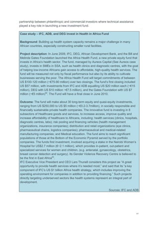 41
partnership between philanthropic and commercial investors where technical assistance
played a key role in launching a new investment fund.
Case study – IFC, ADB, and DEG invest in Health in Africa Fund
Background: Building up health system capacity remains a major challenge in many
African countries, especially constructing smaller rural facilities.
Project description: In June 2009, IFC, DEG, African Development Bank, and the Bill and
Melinda Gates Foundation launched the Africa Health Fund, a new private equity fund that
invests in Africa‘s health sector. The fund, managed by Aureos Capital (See Aureos case
study), invests in SMEs in SSA, such as health clinics and diagnostic centres, with the goal
of helping low-income Africans gain access to affordable, high-quality health services. The
fund will be measured not only by fiscal performance but also by its ability to cultivate
businesses serving the poor. The Africa Health Fund will target commitments of between
US $100-120 million (~€75-90 million) over two closings. The fund‘s first closing included
US $57 million, with investments from IFC and ADB equalling US $20 million each (~€15
million), DEG with US $10 million ~€7.5 million), and the Gates Foundation with US $7
million (~€5 million)92
. The Fund will have a final close in June 2010.
Outcome: The fund will make about 30 long-term equity and quasi-equity investments,
ranging from US $250,000 to US $5 million (~€0.2-3.7million), in socially responsible and
financially sustainable private health companies. The innovative fund is investing in 8
subsectors of Healthcare goods and services, to increase access, improve quality and
increase affordability of healthcare to Africans, including: health services (clinics, hospitals,
diagnostic centres, labs); risk pooling and financing vehicles (health management
organizations, insurance companies); distribution and retail organizations (eye clinics,
pharmaceutical chains, logistics companies); pharmaceutical and medical-related
manufacturing companies; and Medical education. The fund aims to reach significant
populations of those at the Bottom of the Economic Pyramid served by the portfolio
companies. The funds first investment, involved acquiring a stake in the Nairobi Women‘s
Hospital for US$2.7 million (€~2.1 million), which provides in-patient, out-patient and
specialized services for women and children, (e.g. antenatal, gynaecology, obstetrics,
breast cancer detection and surgery). Its Gender Violence Recovery Centre is believed to
be the first in East Africa93
.
IFC Executive Vice President and CEO Lars Thunell considers this project as ―A great
opportunity to provide health services where it‘s needed most,‖ and said that its ―a key
component of IFC‘s US $1 billion Africa health strategy, which includes improving the
operating environment for companies in addition to providing financing.‖ Such projects
directly targeting underserved sectors like health systems represent an integral part of
development.
Sources: IFC and ADB
 