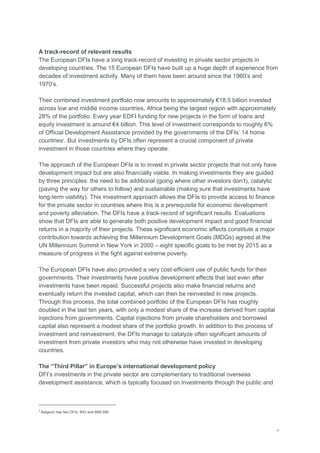 v
A track-record of relevant results
The European DFIs have a long track-record of investing in private sector projects in
developing countries. The 15 European DFIs have built up a huge depth of experience from
decades of investment activity. Many of them have been around since the 1960‘s and
1970‘s.
Their combined investment portfolio now amounts to approximately €18.5 billion invested
across low and middle income countries, Africa being the largest region with approximately
28% of the portfolio. Every year EDFI funding for new projects in the form of loans and
equity investment is around €4 billion. This level of investment corresponds to roughly 6%
of Official Development Assistance provided by the governments of the DFIs‘ 14 home
countries2
. But investments by DFIs often represent a crucial component of private
investment in those countries where they operate.
The approach of the European DFIs is to invest in private sector projects that not only have
development impact but are also financially viable. In making investments they are guided
by three principles: the need to be additional (going where other investors don‘t), catalytic
(paving the way for others to follow) and sustainable (making sure that investments have
long-term viability). This investment approach allows the DFIs to provide access to finance
for the private sector in countries where this is a prerequisite for economic development
and poverty alleviation. The DFIs have a track-record of significant results. Evaluations
show that DFIs are able to generate both positive development impact and good financial
returns in a majority of their projects. These significant economic effects constitute a major
contribution towards achieving the Millennium Development Goals (MDGs) agreed at the
UN Millennium Summit in New York in 2000 – eight specific goals to be met by 2015 as a
measure of progress in the fight against extreme poverty.
The European DFIs have also provided a very cost-efficient use of public funds for their
governments. Their investments have positive development effects that last even after
investments have been repaid. Successful projects also make financial returns and
eventually return the invested capital, which can then be reinvested in new projects.
Through this process, the total combined portfolio of the European DFIs has roughly
doubled in the last ten years, with only a modest share of the increase derived from capital
injections from governments. Capital injections from private shareholders and borrowed
capital also represent a modest share of the portfolio growth. In addition to this process of
investment and reinvestment, the DFIs manage to catalyze often significant amounts of
investment from private investors who may not otherwise have invested in developing
countries.
The “Third Pillar” in Europe’s international development policy
DFI‘s investments in the private sector are complementary to traditional overseas
development assistance, which is typically focused on investments through the public and
2
Belgium has two DFIs: BIO and BMI-SBI.
 