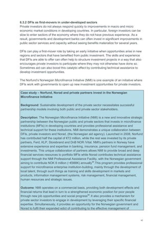 42
6.3.2 DFIs as first-movers in under-developed sectors
Private investors do not always respond quickly to improvements in macro and micro
economic market conditions in developing countries. In particular, foreign investors can be
slow to enter sectors of the economy where they do not have previous experience. As a
result, governments and development banks can often invest in significant improvements in
public sector services and capacity without seeing benefits materialize for several years.
DFIs can play a first-mover role by taking an early initiative when opportunities arise in new
regions and sectors that have benefited from public investment. The skills and experience
that DFIs are able to offer can often help to structure investment projects in a way that also
encourages private investors to participate where they may not otherwise have done so.
Sometimes aid can also boost this catalytic effect by contributing technical assistance to
develop investment opportunities.
The Norfund‘s Norwegian Microfinance Initiative (NMI) is one example of an initiative where
DFIs work with governments to open up new investment opportunities for private investors.
Case study – Norfund, Norad and private partners invest in the Norwegian
Microfinance Initiative
Background: Sustainable development of the private sector necessitates successful
partnership models involving both public and private sector stakeholders.
Description: The Norwegian Microfinance Initiative (NMI) is a new and innovative strategic
partnership between the Norwegian public and private sectors that invests in microfinance
institutions (MFIs) in developing countries and provides professional assistance and
technical support for these institutions. NMI demonstrates a unique collaboration between
DFIs, private investors and Norad, (the Norwegian aid agency). Launched in 2008, Norfund
has contributed half the capital of €72 million, while the rest was invested by its private
partners, Ferd, KLP, Storebrand and DnB NOR /Vital. NMI's partners in Norway have
extensive experience and expertise in banking, insurance, pension fund management, and
investments. This unique collaboration of partners allows NMI to provide broad and deep
financial services resources to portfolio MFIs while Norad contributes technical assistance
support through the NMI Professional Assistance Facility, with the Norwegian government
aiming to contribute NOK 8 million (~€988K) annually94
.This program provides professional
support for microfinance enterprise institution-building, mainly through the development of
local talent, through such things as training and skills development in markets and
products, information management systems, risk management, financial management,
human resources and strategic issues.
Outcome: NMI operates on a commercial basis, providing both development effects and
financial returns that lead in turn to a strengthened economic position for poor people
through new job opportunities and social progress95
.It also provides a mechanism for
private sector investors to engage in development by leveraging their specific financial
expertise. Simultaneously, it provides an opportunity for the Norwegian government and
Norad to fulfil their expanded edict of contributing to the effective management of
 