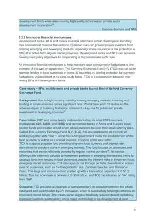 43
development funds while also ensuring high quality in Norwegian private sector
development cooperation96
.
Sources: Norfund and NMI
6.3.3 Innovative financial mechanisms
Development banks, DFIs and private investors often face similar challenges in handling
their international financial transactions. Systemic risks can prevent private investors from
entering emerging and developing markets, especially where insurance or risk protection is
difficult to obtain from regular market providers. Development banks and DFIs can advance
development policy objectives by cooperating to find solutions to such risks.
An innovative financial mechanism to help investors cope with currency fluctuations is one
example of this type of cooperation. The Currency Exchange Fund N.V (TCX) was set up to
promote lending in local currencies in some 30 countries by offering protection for currency
fluctuations. As described in the case study below, TCX is a collaboration between over
twenty DFIs and development banks.
Case study – DFIs, multilaterals and private banks launch first of its kind Currency
Exchange Fund
Background: Due to high currency volatility in many emerging markets, investing and
lending in local currencies carries significant risks. World Bank and UN studies on the
adverse impact of currency fluctuation consider it a key risk for public and private
investment in developing countries97
.
Description: FMO and some twenty partners (including six other EDFI members,
multilaterals ADB, IADB, and EBRD and commercial banks in Africa and Europe), have
pooled funds and created a fund which allows investors to cover their local currency risks.
Called The Currency Exchange Fund N.V (TCX), this also represents an example of
working together with Pillar 1, since the Dutch government made the establishment of the
fund possible by acting as a special investor, providing a first loss buffer.
TCX is a special purpose fund providing long-term local currency and interest rate
derivatives to investors active in emerging markets. The fund focuses on currencies and
maturities that are not efficiently covered by regular market providers98
. Its service
offerings are extremely valuable to investment partners in emerging markets and serve to
catalyze long-term lending in local currencies despite the inherent risks in these non-liquid
emerging market currencies. TCX manages its risk through portfolio diversification across
over 30 currencies, such as the Bangladeshi Taka, Zambian Kwacha, and Dominican
Peso. This large and innovative fund started up with a transaction capacity of US $1.2
billion. This has now risen to between US $2-3 billion, and TCX has obtained an ―A-― rating
from S&P.
Outcome: TCX provides an example of complementary co-operation between the pillars,
catalyzed and spearheaded by DFI innovation, which is successfully helping to address an
important market failure. The results so far suggest drastically reduced default probability,
improved business sustainability and a major contribution to the development of local
 