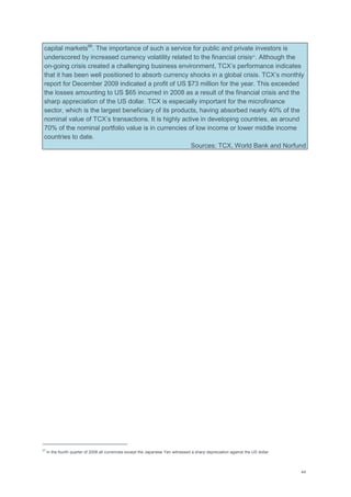 44
capital markets99
. The importance of such a service for public and private investors is
underscored by increased currency volatility related to the financial crisis27
. Although the
on-going crisis created a challenging business environment, TCX‘s performance indicates
that it has been well positioned to absorb currency shocks in a global crisis. TCX‘s monthly
report for December 2009 indicated a profit of US $73 million for the year. This exceeded
the losses amounting to US $65 incurred in 2008 as a result of the financial crisis and the
sharp appreciation of the US dollar. TCX is especially important for the microfinance
sector, which is the largest beneficiary of its products, having absorbed nearly 40% of the
nominal value of TCX‘s transactions. It is highly active in developing countries, as around
70% of the nominal portfolio value is in currencies of low income or lower middle income
countries to date.
Sources: TCX, World Bank and Norfund
27
In the fourth quarter of 2008 all currencies except the Japanese Yen witnessed a sharp depreciation against the US dollar.
 