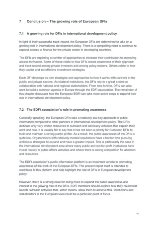 45
7 Conclusion – The growing role of European DFIs
7.1 A growing role for DFIs in international development policy
In light of their successful track-record, the European DFIs are determined to take on a
growing role in international development policy. There is a compelling need to continue to
expand access to finance for the private sector in developing countries.
The DFIs are exploring a number of approaches to increase their contribution to improving
access to finance. Some of these relate to how DFIs create awareness of their approach
and track-record among private investors and among policy-makers. Others relate to how
they capital and set effective investment strategies.
Each DFI develops its own strategies and approaches to how it works with partners in the
public and private sectors. As bilateral institutions, the DFIs rely to a great extent on
collaboration with national and regional stakeholders. From time to time, DFIs can also
work to build a common agenda in Europe through the EDFI association. The remainder of
this chapter discusses how the European EDFI can take more active steps to expand their
role in international development policy.
7.2 The EDFI association’s role in promoting awareness
Generally speaking, the European DFIs take a relatively low-key approach to public
information compared to other partners in international development policy. The DFIs
dedicate only very limited resources to outreach and advocacy activities that explain their
work and role. It is usually fair to say that it has not been a priority for European DFIs to
build and maintain a strong public profile. As a result, the public awareness of the DFIs is
quite low. Organizations with relatively modest reputations have a harder time pursuing
ambitious strategies to expand and have a greater impact. This is particularly the case in
the international development area where many public and not-for-profit institutions have
invest heavily in public affairs activities and where there is strong competition for attention
and resources.
The EDFI association‘s public information platform is an important vehicle in promoting
awareness of the work of the European DFIs. The present report itself is intended to
contribute to this platform and help highlight the role of DFIs in European development
policy.
However, there is a strong case for doing more to expand the public awareness and
interest in the growing role of the DFIs. EDFI members should explore how they could best
launch outreach activities that, within means, allow them to achieve this. Institutions and
stakeholders at the European level could be a particular point of focus.
 