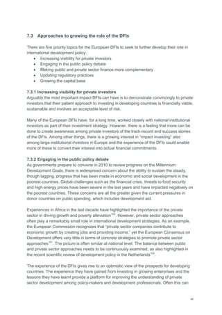 46
7.3 Approaches to growing the role of the DFIs
There are five priority topics for the European DFIs to seek to further develop their role in
international development policy:
 Increasing visibility for private investors
 Engaging in the public policy debate
 Making public and private sector finance more complementary
 Updating regulatory practices
 Growing the capital base
7.3.1 Increasing visibility for private investors
Arguably the most important impact DFIs can have is to demonstrate convincingly to private
investors that their patient approach to investing in developing countries is financially viable,
sustainable and involves an acceptable level of risk.
Many of the European DFIs have, for a long time, worked closely with national institutional
investors as part of their investment strategy. However, there is a feeling that more can be
done to create awareness among private investors of the track-record and success stories
of the DFIs. Among other things, there is a growing interest in ―impact investing‖ also
among large institutional investors in Europe and the experience of the DFIs could enable
more of these to convert their interest into actual financial commitments.
7.3.2 Engaging in the public policy debate
As governments prepare to convene in 2010 to review progress on the Millennium
Development Goals, there is widespread concern about the ability to sustain the steady,
though lagging, progress that has been made in economic and social development in the
poorest countries. Global challenges such as the financial crisis, threats to food security
and high energy prices have been severe in the last years and have impacted negatively on
the poorest countries. These concerns are all the greater given the current pressures in
donor countries on public spending, which includes development aid.
Experiences in Africa in the last decade have highlighted the importance of the private
sector in driving growth and poverty alleviation100
. However, private sector approaches
often play a remarkably small role in international development strategies. As an example,
the European Commission recognizes that ―private sector companies contribute to
economic growth by creating jobs and providing income,‖ yet the European Consensus on
Development offers very little in terms of concrete strategies to promote private sector
approaches101
. The picture is often similar at national level. The balance between public
and private sector approaches needs to be continuously examined, as also highlighted in
the recent scientific review of development policy in the Netherlands102
.
The experience of the DFIs gives rise to an optimistic view of the prospects for developing
countries. The experience they have gained from investing in growing enterprises and the
lessons they have learnt provide a platform for improving the understanding of private
sector development among policy-makers and development professionals. Often this can
 