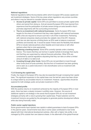48
National regulations
National regulations define the boundaries within which European DFIs access capital and
set investment strategies. Some of the key areas where regulations vary across countries
and where it may be relevant to consider reforms include:
 Access to private capital: Some DFIs are permitted to access private capital while
others are barred from doing so. And yet several European DFIs have learned from
experience that the participation of private owners brings an extra benefit in that it
promotes alignments with the surrounding environment.
 Ties to co-investment with national businesses: Some European DFIs have
targets for the share of investment that they make together with national businesses
while a few are required to ensure such ties in all of their investments. Partnering
with national companies clearly promotes the catalytic role of the DFI. However,
such ties can also become a limiting factor as DFIs seek to balance investment
portfolios and diversify risk. It would be easier if there were the flexibility that allowed
DFIs to include national partners when feasible and invest alone or with other
partners when that is more appropriate.
 Obtaining a banking licence: Some DFIs currently operate under a banking
licence. This means that they can borrow in capital markets to leverage their equity
and that they are supervised by national financial authorities. Other DFIs are
constrained by special regulations stipulating that they can take on either a limited
amount of debt or no debt at all.
 Investing through other funds: Some DFIs are not permitted to invest through
other funds (fund of funds activities). But this form of investment has been growing
and is seen as a useful instrument in risk diversification and co-investment with
other partners.
7.3.5 Growing the capital base
Finally, the impact of European DFIs may also be expanded through increasing their capital
base. The significant expansion in the capital base over the last ten years has been driven
to a large extent by accumulated returns on investment. However, opportunities should be
explored for both strategic public and private investment in DFIs.
Accumulated profits
With the positive returns on investment achieved by the majority of European DFIs in most
years, there has been a steady increase in portfolio sizes. However, this source of
additional capital is not strategic in the sense that European DFIs do not set investment
strategies primarily with a view to growing their capital base. Project selection and the
investment horizons are guided by the prerogative to generate positive development effects
while also being financially viable.
Public sector capital injections
Some governments have injected new capital or added guarantees to back European DFIs
in the past ten years. Governments have also in some cases contributed to new funds
aligned with their international development policies, often with a higher risk profile, to be
managed by DFIs outside their own balance sheets. In the aftermath of the global financial
 