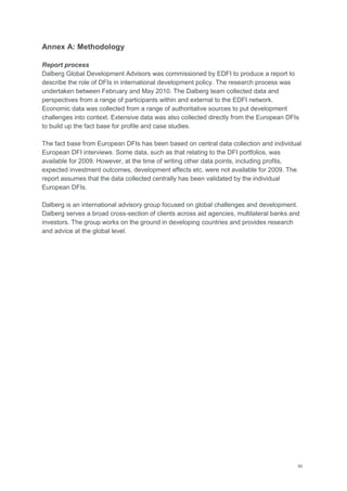 50
Annex A: Methodology
Report process
Dalberg Global Development Advisors was commissioned by EDFI to produce a report to
describe the role of DFIs in international development policy. The research process was
undertaken between February and May 2010. The Dalberg team collected data and
perspectives from a range of participants within and external to the EDFI network.
Economic data was collected from a range of authoritative sources to put development
challenges into context. Extensive data was also collected directly from the European DFIs
to build up the fact base for profile and case studies.
The fact base from European DFIs has been based on central data collection and individual
European DFI interviews. Some data, such as that relating to the DFI portfolios, was
available for 2009. However, at the time of writing other data points, including profits,
expected investment outcomes, development effects etc. were not available for 2009. The
report assumes that the data collected centrally has been validated by the individual
European DFIs.
Dalberg is an international advisory group focused on global challenges and development.
Dalberg serves a broad cross-section of clients across aid agencies, multilateral banks and
investors. The group works on the ground in developing countries and provides research
and advice at the global level.
 