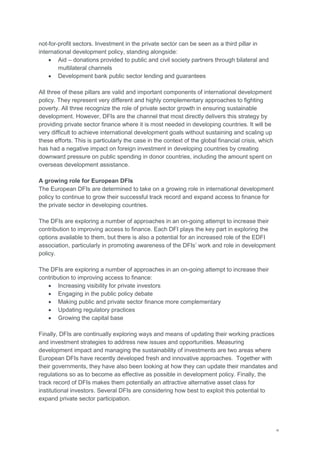 vi
not-for-profit sectors. Investment in the private sector can be seen as a third pillar in
international development policy, standing alongside:
 Aid – donations provided to public and civil society partners through bilateral and
multilateral channels
 Development bank public sector lending and guarantees
All three of these pillars are valid and important components of international development
policy. They represent very different and highly complementary approaches to fighting
poverty. All three recognize the role of private sector growth in ensuring sustainable
development. However, DFIs are the channel that most directly delivers this strategy by
providing private sector finance where it is most needed in developing countries. It will be
very difficult to achieve international development goals without sustaining and scaling up
these efforts. This is particularly the case in the context of the global financial crisis, which
has had a negative impact on foreign investment in developing countries by creating
downward pressure on public spending in donor countries, including the amount spent on
overseas development assistance.
A growing role for European DFIs
The European DFIs are determined to take on a growing role in international development
policy to continue to grow their successful track record and expand access to finance for
the private sector in developing countries.
The DFIs are exploring a number of approaches in an on-going attempt to increase their
contribution to improving access to finance. Each DFI plays the key part in exploring the
options available to them, but there is also a potential for an increased role of the EDFI
association, particularly in promoting awareness of the DFIs‘ work and role in development
policy.
The DFIs are exploring a number of approaches in an on-going attempt to increase their
contribution to improving access to finance:
 Increasing visibility for private investors
 Engaging in the public policy debate
 Making public and private sector finance more complementary
 Updating regulatory practices
 Growing the capital base
Finally, DFIs are continually exploring ways and means of updating their working practices
and investment strategies to address new issues and opportunities. Measuring
development impact and managing the sustainability of investments are two areas where
European DFIs have recently developed fresh and innovative approaches. Together with
their governments, they have also been looking at how they can update their mandates and
regulations so as to become as effective as possible in development policy. Finally, the
track record of DFIs makes them potentially an attractive alternative asset class for
institutional investors. Several DFIs are considering how best to exploit this potential to
expand private sector participation.
 