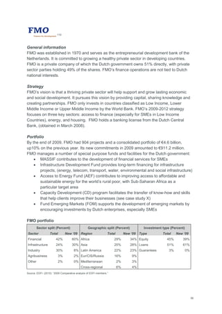 56
110
General information
FMO was established in 1970 and serves as the entrepreneurial development bank of the
Netherlands. It is committed to growing a healthy private sector in developing countries.
FMO is a private company of which the Dutch government owns 51% directly, with private
sector parties holding 49% of the shares. FMO‘s finance operations are not tied to Dutch
national interests.
Strategy
FMO‘s vision is that a thriving private sector will help support and grow lasting economic
and social development. It pursues this vision by providing capital, sharing knowledge and
creating partnerships. FMO only invests in countries classified as Low Income, Lower
Middle Income or Upper Middle Income by the World Bank. FMO‘s 2009-2012 strategy
focuses on three key sectors: access to finance (especially for SMEs in Low Income
Countries), energy, and housing. FMO holds a banking license from the Dutch Central
Bank, (obtained in March 2008).
Portfolio
By the end of 2009, FMO had 904 projects and a consolidated portfolio of €4.6 billion,
up10% on the previous year. Its new commitments in 2009 amounted to €911.2 million.
FMO manages a number of special purpose funds and facilities for the Dutch government:
 MASSIF contributes to the development of financial services for SMEs
 Infrastructure Development Fund provides long-term financing for infrastructure
projects, (energy, telecom, transport, water, environmental and social infrastructure)
 Access to Energy Fund (AEF) contributes to improving access to affordable and
sustainable energy for the world‘s rural poor, with Sub-Saharan Africa as a
particular target area
 Capacity Development (CD) program facilitates the transfer of know-how and skills
that help clients improve their businesses (see case study X)
 Fund Emerging Markets (FOM) supports the development of emerging markets by
encouraging investments by Dutch enterprises, especially SMEs
FMO portfolio
Sector split (Percent) Geographic split (Percent) Investment type (Percent)
Sector Total New „09 Region Total New „09 Type Total New „09
Financial 42% 60% Africa 29% 34% Equity 45% 39%
Infrastructure 24% 30% Asia 25% 28% Loans 51% 61%
Industry 30% 8% Latin America 22% 23% Guarantees 3% 0%
Agribusiness 3% 2% Eur/CIS/Russia 16% 9%
Other 2% 0% Mediterranean 2% 3%
Cross-regional 6% 4%
Source: EDFI. (2010): ―2009 Comparative analysis of EDFI members.‖
 