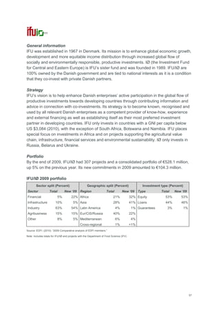 57
111
General information
IFU was established in 1967 in Denmark. Its mission is to enhance global economic growth,
development and more equitable income distribution through increased global flow of
socially and environmentally responsible, productive investments. IØ (the Investment Fund
for Central and Eastern Europe) is IFU‘s sister fund and was founded in 1989. IFU/IØ are
100% owned by the Danish government and are tied to national interests as it is a condition
that they co-invest with private Danish partners.
Strategy
IFU‘s vision is to help enhance Danish enterprises‘ active participation in the global flow of
productive investments towards developing countries through contributing information and
advice in connection with co-investments. Its strategy is to become known, recognised and
used by all relevant Danish enterprises as a competent provider of know-how, experience
and external financing as well as establishing itself as their most preferred investment
partner in developing countries. IFU only invests in countries with a GNI per capita below
US $3,084 (2010), with the exception of South Africa, Botswana and Namibia. IFU places
special focus on investments in Africa and on projects supporting the agricultural value
chain, infrastructure, financial services and environmental sustainability. IØ only invests in
Russia, Belarus and Ukraine.
Portfolio
By the end of 2009, IFU/IØ had 307 projects and a consolidated portfolio of €528.1 million,
up 5% on the previous year. Its new commitments in 2009 amounted to €104.3 million.
IFU/IØ 2009 portfolio
Sector split (Percent) Geographic split (Percent) Investment type (Percent)
Sector Total New „09 Region Total New „09 Type Total New „09
Financial 5% 22% Africa 21% 32% Equity 53% 53%
Infrastructure 10% 5% Asia 28% 41% Loans 44% 46%
Industry 63% 54% Latin America 4% 1% Guarantees 3% 1%
Agribusiness 15% 15% Eur/CIS/Russia 40% 22%
Other 8% 5% Mediterranean 6% 4%
Cross-regional 1% <1%
Source: EDFI. (2010): ―2009 Comparative analysis of EDFI members.‖
Note: Includes totals for IFU/IØ and projects with the Department of Food Science (IFV)
 
