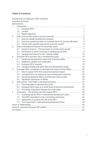 vii
Table of Contents
Foreword by Luc Rigouzzo, EDFI Chairman
Executive Summary
Abbreviations
1 Introduction............................................................................................................1
1.1 European DFIs 1
1.2 Context 1
1.3 Report objectives 1
2 Role of the private sector in poverty reduction .......................................................2
2.1 Slow but steady development progress 2
2.2 Economic growth has been an important driver for poverty alleviation 2
2.3 Private sector growth essential for economic growth 4
3 Role of development finance for the private sector.................................................7
3.1 Access to finance – The key barrier to private sector growth 7
3.2 Constraints on public financing for developing countries 9
3.3 Development finance for the ―missing middle‖ 10
4 European DFIs and their role in development policy ............................................14
4.1 Combining development impact with financial viability 14
4.2 Additional, catalytic and sustainable 14
4.3 European DFIs‘ diversity 19
4.4 Complementarity with other DFIs and development banks 23
5 European DFIs‘ contribution to development impact and the MDGs ....................25
5.1 How European DFIs think about development impact 25
5.2 Increased focus on systems to track development outcomes 25
5.3 Strong development effects and financial impact to date 26
5.4 Significant contribution to MDGs 35
6 DFIs are the ―Third Pillar‖ in development policy..................................................37
6.1 The three pillars in development policy 37
6.2 European DFIs make up a small share of financial commitments 38
6.3 Promoting cooperation between the three pillars 40
7 Conclusion – The growing role of European DFIs ................................................45
7.1 A growing role for DFIs in international development policy 45
7.2 The EDFI association‘s role in promoting awareness 45
7.3 Approaches to growing the role of the DFIs 46
7.4 The Future Role in International Development Policy 49
Annex A: Methodology..................................................................................................50
Annex B: Individual European DFI profiles....................................................................51
End Notes.....................................................................................................................66
 