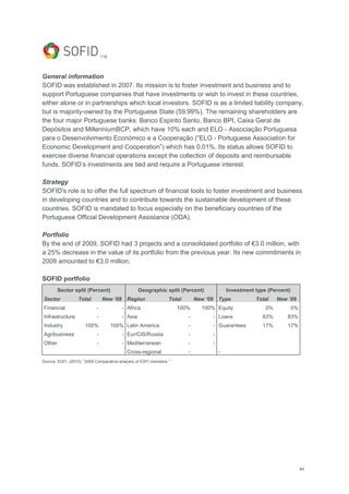 64
119
General information
SOFID was established in 2007. Its mission is to foster investment and business and to
support Portuguese companies that have investments or wish to invest in these countries,
either alone or in partnerships which local investors. SOFID is as a limited liability company,
but is majority-owned by the Portuguese State (59.99%). The remaining shareholders are
the four major Portuguese banks: Banco Espirito Santo, Banco BPI, Caixa Geral de
Depósitos and MillenniumBCP, which have 10% each and ELO - Associação Portuguesa
para o Desenvolvimento Económico e a Cooperação (―ELO - Portuguese Association for
Economic Development and Cooperation‖) which has 0.01%. Its status allows SOFID to
exercise diverse financial operations except the collection of deposits and reimbursable
funds. SOFID‘s investments are tied and require a Portuguese interest.
Strategy
SOFID's role is to offer the full spectrum of financial tools to foster investment and business
in developing countries and to contribute towards the sustainable development of these
countries. SOFID is mandated to focus especially on the beneficiary countries of the
Portuguese Official Development Assistance (ODA).
Portfolio
By the end of 2009, SOFID had 3 projects and a consolidated portfolio of €3.0 million, with
a 25% decrease in the value of its portfolio from the previous year. Its new commitments in
2009 amounted to €3.0 million.
SOFID portfolio
Sector split (Percent) Geographic split (Percent) Investment type (Percent)
Sector Total New „09 Region Total New „09 Type Total New „09
Financial - - Africa 100% 100% Equity 0% 0%
Infrastructure - - Asia - - Loans 83% 83%
Industry 100% 100% Latin America - - Guarantees 17% 17%
Agribusiness - - Eur/CIS/Russia - -
Other - - Mediterranean - -
Cross-regional - -
Source: EDFI. (2010): ―2009 Comparative analysis of EDFI members.‖
 