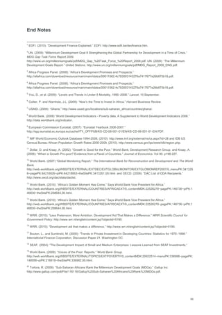 66
End Notes
1
EDFI. (2010). ―Development Finance Explained.‖ EDFI. http://www.edfi.be/devfinance.htm.
2
UN. (2009): ―Millennium Development Goal 8 Strengthening the Global Partnership for Development in a Time of Crisis.‖
MDG Gap Task Force Report 2009.
http://www.un.org/millenniumgoals/pdf/MDG_Gap_%20Task_Force_%20Report_2009.pdf. UN. (2009): ―The Millennium
Development Goals Report.‖ United Nations. http://www.un.org/millenniumgoals/pdf/MDG_Report_2009_ENG.pdf.
3
Africa Progress Panel. (2008): ―Africa‘s Development Promises and Prospects.‖
http://allafrica.com/download/resource/main/main/idatcs/00011562:4c783003143276a7417677e26b875b18.pdf.
4
Africa Progress Panel. (2008): ―Africa‘s Development Promises and Prospects.‖
http://allafrica.com/download/resource/main/main/idatcs/00011562:4c783003143276a7417677e26b875b18.pdf.
5
You, D., et al. (2009): ―Levels and Trends in Under-5 Mortality, 1990–2008.‖ Lancet, 10 September.
6
Collier, P. and Warnholz, J.L. (2009): ―Now‘s the Time to Invest in Africa.‖ Harvard Business Review.
7
USAID. (2009): ―Ghana.‖ http://www.usaid.gov/locations/sub-saharan_africa/countries/ghana/.
8
World Bank. (2008) ―World Development Indicators - Poverty data, A Supplement to World Development Indicators 2008.‖
http://data.worldbank.org/indicator.
9
European Commission Eurostat. (2007): ―Eurostat Yearbook 2006-2007.‖
http://epp.eurostat.ec.europa.eu/cache/ITY_OFFPUB/KS-CD-06-001-01/EN/KS-CD-06-001-01-EN.PDF.
10
IMF World Economic Outlook Database 1994-2008. (2010): http://www.imf.org/external/ns/cs.aspx?id=28 and IDB US
Census Bureau African Population Growth Rates 2000-2009. (2010): http://www.census.gov/ipc/www/idb/region.php.
11
Dollar, D. and Kraay, A. (2002): ―Growth is Good for the Poor.‖ World Bank, Development Research Group. and Kraay, A.
(2006): ―When is Growth Pro-poor? Evidence from a Panel of Countries.‖ Journal of Economics. Vol 80. p198-227.
12
World Bank. (2007) ―Global Monitoring Report.‖ The International Bank for Reconstruction and Development and The World
Bank.
http://web.worldbank.org/WBSITE/EXTERNAL/EXTDEC/EXTGLOBALMONITOR/EXTGLOMONREP2007/0,,menuPK:341329
6~pagePK:64218926~piPK:64218953~theSitePK:3413261,00.html. and OECD. (2009): ―DAC List of ODA Recipients.‖
http://www.oecd.org/dac/stats/daclist.
13
World Bank. (2010): ―Africa‘s Golden Moment Has Come,‖ Says World Bank Vice President for Africa.‖
http://web.worldbank.org/WBSITE/EXTERNAL/COUNTRIES/AFRICAEXT/0,,contentMDK:22526278~pagePK:146736~piPK:1
46830~theSitePK:258644,00.html.
14
World Bank. (2010): ―Africa‘s Golden Moment Has Come,‖ Says World Bank Vice President for Africa.‖
http://web.worldbank.org/WBSITE/EXTERNAL/COUNTRIES/AFRICAEXT/0,,contentMDK:22526278~pagePK:146736~piPK:1
46830~theSitePK:258644,00.html.
15
WRR. (2010): ―Less Pretension, More Ambition. Development Aid That Makes a Difference.‖ WRR Scientific Council for
Government Policy. http://www.wrr.nl/english/content.jsp?objectid=5190.
16
WRR. (2010): ―Development aid that makes a difference.‖ http://www.wrr.nl/english/content.jsp?objectid=5190.
17
Bouton, L., and Sumlinski, M. (2000): ―Trends in Private Investment in Developing Countries: Statistics for 1970–1998.‖
International Finance Corporation, Discussion Paper 21. Washington DC.
18
SEAF. (2004): ―The Development Impact of Small and Medium Enterprises: Lessons Learned from SEAF Investments.‖
19
World Bank. (2009): ―Voices of the Poor: Reports.‖ World Bank Group.
http://web.worldbank.org/WBSITE/EXTERNAL/TOPICS/EXTPOVERTY/0,,contentMDK:20622514~menuPK:336998~pagePK:
148956~piPK:216618~theSitePK:336992,00.html.
20
Tortora, R. (2009): ―Sub-Saharan Africans Rank the Millennium Development Goals (MDGs).‖ Gallup Inc.
http://www.gallup.com/poll/File/116116/Gallup%20Sub-Saharan%20Africans%20Rank%20MDGs.pdf.
 