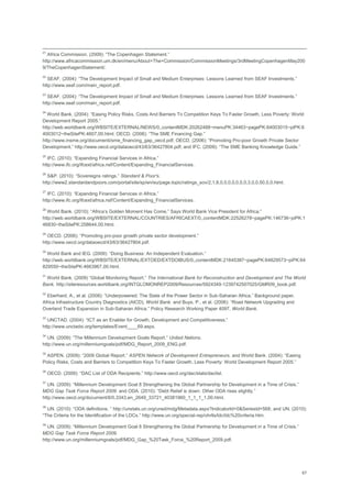 67
21
Africa Commission. (2009): ―The Copenhagen Statement.‖
http://www.africacommission.um.dk/en/menu/About+The+Commission/CommissionMeetings/3rdMeetingCopenhagenMay200
9/TheCopenhagenStatement/.
22
SEAF. (2004): ―The Development Impact of Small and Medium Enterprises: Lessons Learned from SEAF Investments.‖
http://www.seaf.com/main_report.pdf.
23
SEAF. (2004): ―The Development Impact of Small and Medium Enterprises: Lessons Learned from SEAF Investments.‖
http://www.seaf.com/main_report.pdf.
24
World Bank. (2004): ―Easing Policy Risks, Costs And Barriers To Competition Keys To Faster Growth, Less Poverty: World
Development Report 2005.‖
http://web.worldbank.org/WBSITE/EXTERNAL/NEWS/0,,contentMDK:20262488~menuPK:34463~pagePK:64003015~piPK:6
4003012~theSitePK:4607,00.html; OECD. (2006): ―The SME Financing Gap.‖
http://www.insme.org/documenti/sme_financing_gap_oecd.pdf; OECD. (2006): ―Promoting Pro-poor Growth Private Sector
Development.‖ http://www.oecd.org/dataoecd/43/63/36427804.pdf; and IFC. (2009): ―The SME Banking Knowledge Guide.‖
25
IFC. (2010): ―Expanding Financial Services in Africa.‖
http://www.ifc.org/ifcext/africa.nsf/Content/Expanding_FinancialServices.
26
S&P. (2010): ―Sovereigns ratings.‖ Standard & Poor's.
http://www2.standardandpoors.com/portal/site/sp/en/eu/page.topic/ratings_sov/2,1,8,0,0,0,0,0,0,0,3,0,0,50,0,0.html.
27
IFC. (2010): ―Expanding Financial Services in Africa.‖
http://www.ifc.org/ifcext/africa.nsf/Content/Expanding_FinancialServices.
28
World Bank. (2010): ―Africa‘s Golden Moment Has Come,‖ Says World Bank Vice President for Africa.‖
http://web.worldbank.org/WBSITE/EXTERNAL/COUNTRIES/AFRICAEXT/0,,contentMDK:22526278~pagePK:146736~piPK:1
46830~theSitePK:258644,00.html.
29
OECD. (2006): ―Promoting pro-poor growth private sector development.‖
http://www.oecd.org/dataoecd/43/63/36427804.pdf.
30
World Bank and IEG. (2009): ―Doing Business: An Independent Evaluation.‖
http://web.worldbank.org/WBSITE/EXTERNAL/EXTOED/EXTDOIBUS/0,,contentMDK:21645387~pagePK:64829573~piPK:64
829550~theSitePK:4663967,00.html.
31
World Bank. (2009) ―Global Monitoring Report.‖ The International Bank for Reconstruction and Development and The World
Bank. http://siteresources.worldbank.org/INTGLOMONREP2009/Resources/5924349-1239742507025/GMR09_book.pdf.
32
Eberhard, A., et al. (2008): ―Underpowered: The State of the Power Sector in Sub-Saharan Africa.‖ Background paper,
Africa Infrastructure Country Diagnostics (AICD), World Bank. and Buys, P., et al. (2006): ―Road Network Upgrading and
Overland Trade Expansion in Sub-Saharan Africa.‖ Policy Research Working Paper 4097, World Bank.
33
UNCTAD. (2004): ―ICT as an Enabler for Growth, Development and Competitiveness.‖
http://www.unctadxi.org/templates/Event____69.aspx.
34
UN. (2009): ―The Millennium Development Goals Report.‖ United Nations.
http://www.un.org/millenniumgoals/pdf/MDG_Report_2009_ENG.pdf.
35
ASPEN. (2009): ―2009 Global Report.‖ ASPEN Network of Development Entrepreneurs. and World Bank. (2004): ―Easing
Policy Risks, Costs and Barriers to Competition Keys To Faster Growth, Less Poverty: World Development Report 2005.‖
36
OECD. (2009): ―DAC List of ODA Recipients.‖ http://www.oecd.org/dac/stats/daclist.
37
UN. (2009): ―Millennium Development Goal 8 Strengthening the Global Partnership for Development in a Time of Crisis.‖
MDG Gap Task Force Report 2009. and ODA. (2010): ―Debt Relief is down: Other ODA rises slightly.‖
http://www.oecd.org/document/8/0,3343,en_2649_33721_40381960_1_1_1_1,00.html.
38
UN. (2010): ―ODA definitions. ‖ http://unstats.un.org/unsd/mdg/Metadata.aspx?IndicatorId=0&SeriesId=568; and UN. (2010):
―The Criteria for the Identification of the LDCs.‖ http://www.un.org/special-rep/ohrlls/ldc/ldc%20criteria.htm.
39
UN. (2009): ―Millennium Development Goal 8 Strengthening the Global Partnership for Development in a Time of Crisis.‖
MDG Gap Task Force Report 2009.
http://www.un.org/millenniumgoals/pdf/MDG_Gap_%20Task_Force_%20Report_2009.pdf.
 